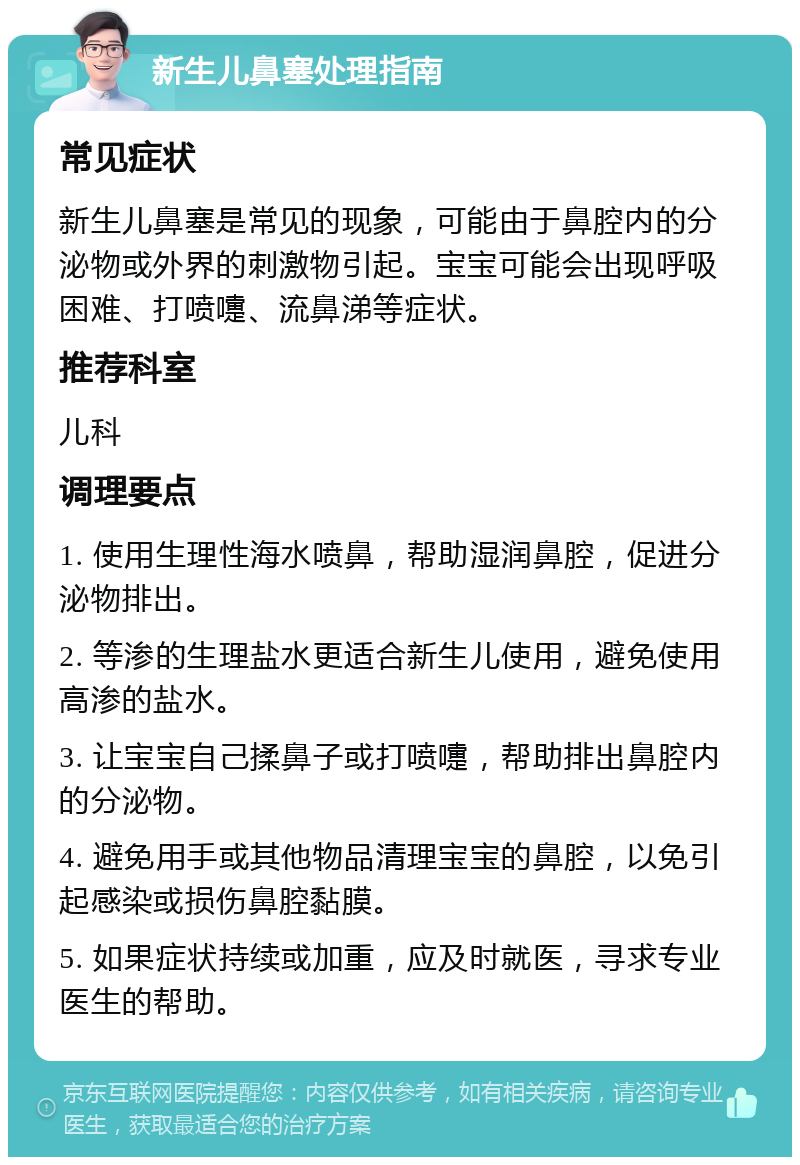 新生儿鼻塞处理指南 常见症状 新生儿鼻塞是常见的现象，可能由于鼻腔内的分泌物或外界的刺激物引起。宝宝可能会出现呼吸困难、打喷嚏、流鼻涕等症状。 推荐科室 儿科 调理要点 1. 使用生理性海水喷鼻，帮助湿润鼻腔，促进分泌物排出。 2. 等渗的生理盐水更适合新生儿使用，避免使用高渗的盐水。 3. 让宝宝自己揉鼻子或打喷嚏，帮助排出鼻腔内的分泌物。 4. 避免用手或其他物品清理宝宝的鼻腔，以免引起感染或损伤鼻腔黏膜。 5. 如果症状持续或加重，应及时就医，寻求专业医生的帮助。