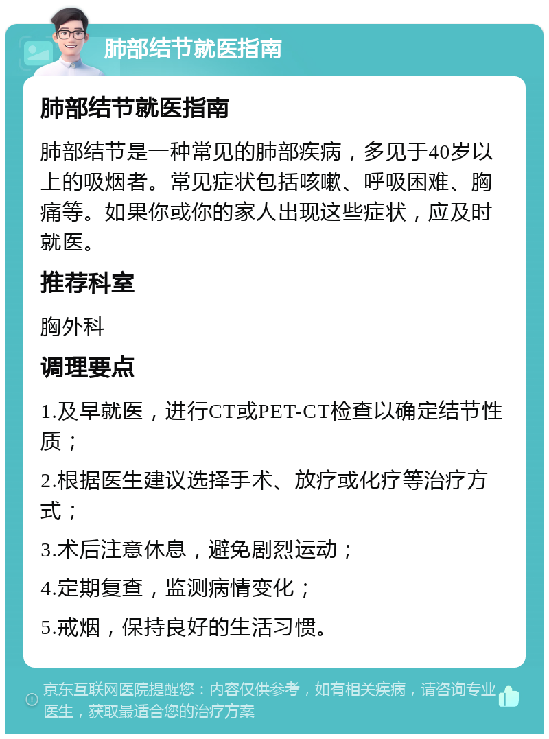 肺部结节就医指南 肺部结节就医指南 肺部结节是一种常见的肺部疾病，多见于40岁以上的吸烟者。常见症状包括咳嗽、呼吸困难、胸痛等。如果你或你的家人出现这些症状，应及时就医。 推荐科室 胸外科 调理要点 1.及早就医，进行CT或PET-CT检查以确定结节性质； 2.根据医生建议选择手术、放疗或化疗等治疗方式； 3.术后注意休息，避免剧烈运动； 4.定期复查，监测病情变化； 5.戒烟，保持良好的生活习惯。