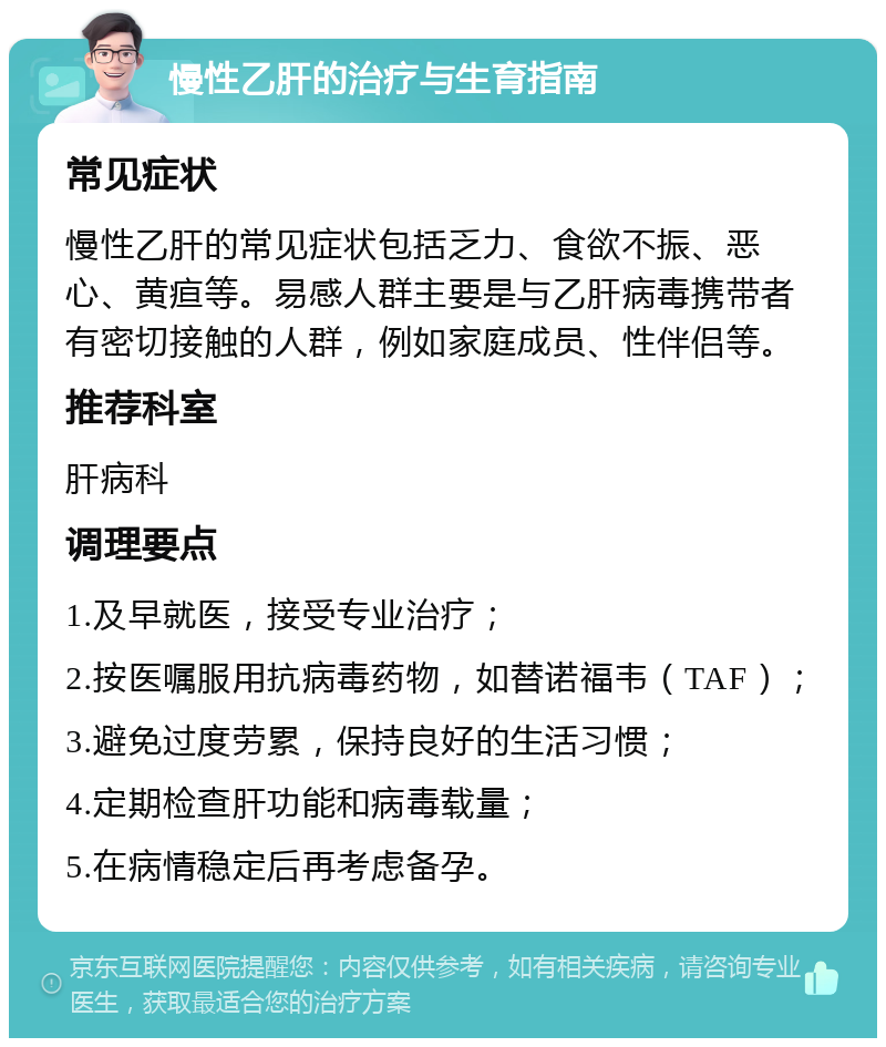 慢性乙肝的治疗与生育指南 常见症状 慢性乙肝的常见症状包括乏力、食欲不振、恶心、黄疸等。易感人群主要是与乙肝病毒携带者有密切接触的人群，例如家庭成员、性伴侣等。 推荐科室 肝病科 调理要点 1.及早就医，接受专业治疗； 2.按医嘱服用抗病毒药物，如替诺福韦（TAF）； 3.避免过度劳累，保持良好的生活习惯； 4.定期检查肝功能和病毒载量； 5.在病情稳定后再考虑备孕。