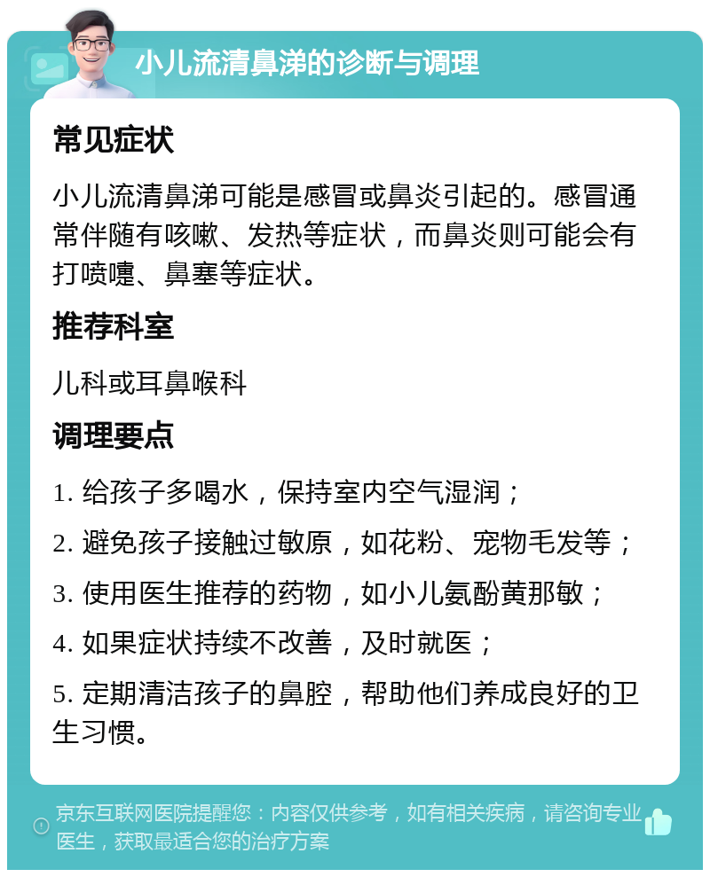 小儿流清鼻涕的诊断与调理 常见症状 小儿流清鼻涕可能是感冒或鼻炎引起的。感冒通常伴随有咳嗽、发热等症状，而鼻炎则可能会有打喷嚏、鼻塞等症状。 推荐科室 儿科或耳鼻喉科 调理要点 1. 给孩子多喝水，保持室内空气湿润； 2. 避免孩子接触过敏原，如花粉、宠物毛发等； 3. 使用医生推荐的药物，如小儿氨酚黄那敏； 4. 如果症状持续不改善，及时就医； 5. 定期清洁孩子的鼻腔，帮助他们养成良好的卫生习惯。