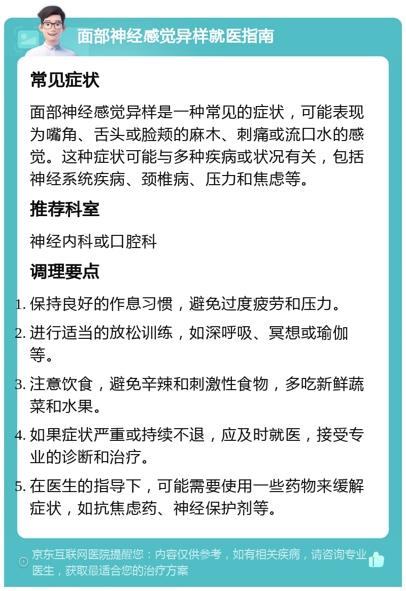 面部神经感觉异样就医指南 常见症状 面部神经感觉异样是一种常见的症状，可能表现为嘴角、舌头或脸颊的麻木、刺痛或流口水的感觉。这种症状可能与多种疾病或状况有关，包括神经系统疾病、颈椎病、压力和焦虑等。 推荐科室 神经内科或口腔科 调理要点 保持良好的作息习惯，避免过度疲劳和压力。 进行适当的放松训练，如深呼吸、冥想或瑜伽等。 注意饮食，避免辛辣和刺激性食物，多吃新鲜蔬菜和水果。 如果症状严重或持续不退，应及时就医，接受专业的诊断和治疗。 在医生的指导下，可能需要使用一些药物来缓解症状，如抗焦虑药、神经保护剂等。