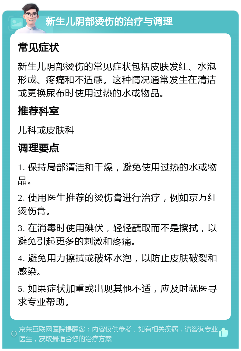 新生儿阴部烫伤的治疗与调理 常见症状 新生儿阴部烫伤的常见症状包括皮肤发红、水泡形成、疼痛和不适感。这种情况通常发生在清洁或更换尿布时使用过热的水或物品。 推荐科室 儿科或皮肤科 调理要点 1. 保持局部清洁和干燥，避免使用过热的水或物品。 2. 使用医生推荐的烫伤膏进行治疗，例如京万红烫伤膏。 3. 在消毒时使用碘伏，轻轻蘸取而不是擦拭，以避免引起更多的刺激和疼痛。 4. 避免用力擦拭或破坏水泡，以防止皮肤破裂和感染。 5. 如果症状加重或出现其他不适，应及时就医寻求专业帮助。