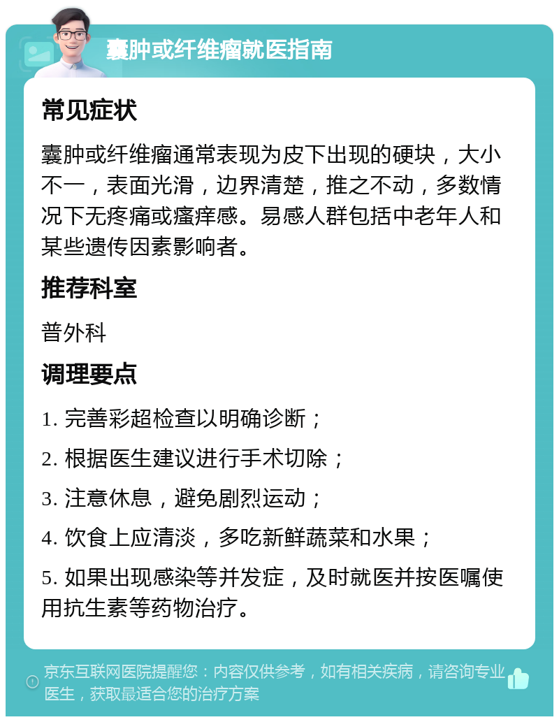 囊肿或纤维瘤就医指南 常见症状 囊肿或纤维瘤通常表现为皮下出现的硬块，大小不一，表面光滑，边界清楚，推之不动，多数情况下无疼痛或瘙痒感。易感人群包括中老年人和某些遗传因素影响者。 推荐科室 普外科 调理要点 1. 完善彩超检查以明确诊断； 2. 根据医生建议进行手术切除； 3. 注意休息，避免剧烈运动； 4. 饮食上应清淡，多吃新鲜蔬菜和水果； 5. 如果出现感染等并发症，及时就医并按医嘱使用抗生素等药物治疗。