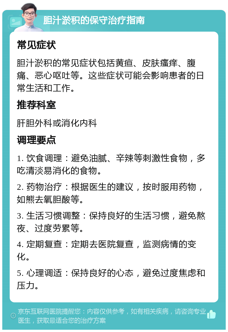 胆汁淤积的保守治疗指南 常见症状 胆汁淤积的常见症状包括黄疸、皮肤瘙痒、腹痛、恶心呕吐等。这些症状可能会影响患者的日常生活和工作。 推荐科室 肝胆外科或消化内科 调理要点 1. 饮食调理：避免油腻、辛辣等刺激性食物，多吃清淡易消化的食物。 2. 药物治疗：根据医生的建议，按时服用药物，如熊去氧胆酸等。 3. 生活习惯调整：保持良好的生活习惯，避免熬夜、过度劳累等。 4. 定期复查：定期去医院复查，监测病情的变化。 5. 心理调适：保持良好的心态，避免过度焦虑和压力。