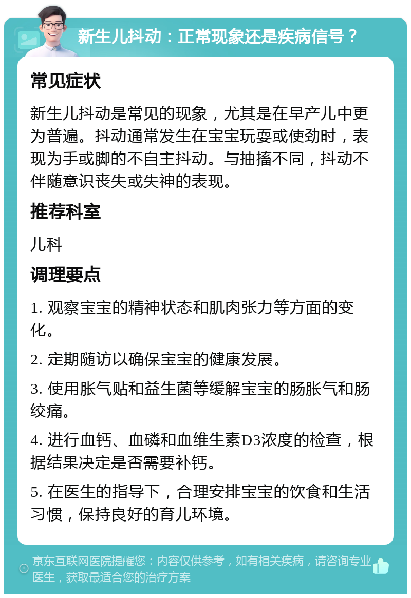 新生儿抖动：正常现象还是疾病信号？ 常见症状 新生儿抖动是常见的现象，尤其是在早产儿中更为普遍。抖动通常发生在宝宝玩耍或使劲时，表现为手或脚的不自主抖动。与抽搐不同，抖动不伴随意识丧失或失神的表现。 推荐科室 儿科 调理要点 1. 观察宝宝的精神状态和肌肉张力等方面的变化。 2. 定期随访以确保宝宝的健康发展。 3. 使用胀气贴和益生菌等缓解宝宝的肠胀气和肠绞痛。 4. 进行血钙、血磷和血维生素D3浓度的检查，根据结果决定是否需要补钙。 5. 在医生的指导下，合理安排宝宝的饮食和生活习惯，保持良好的育儿环境。