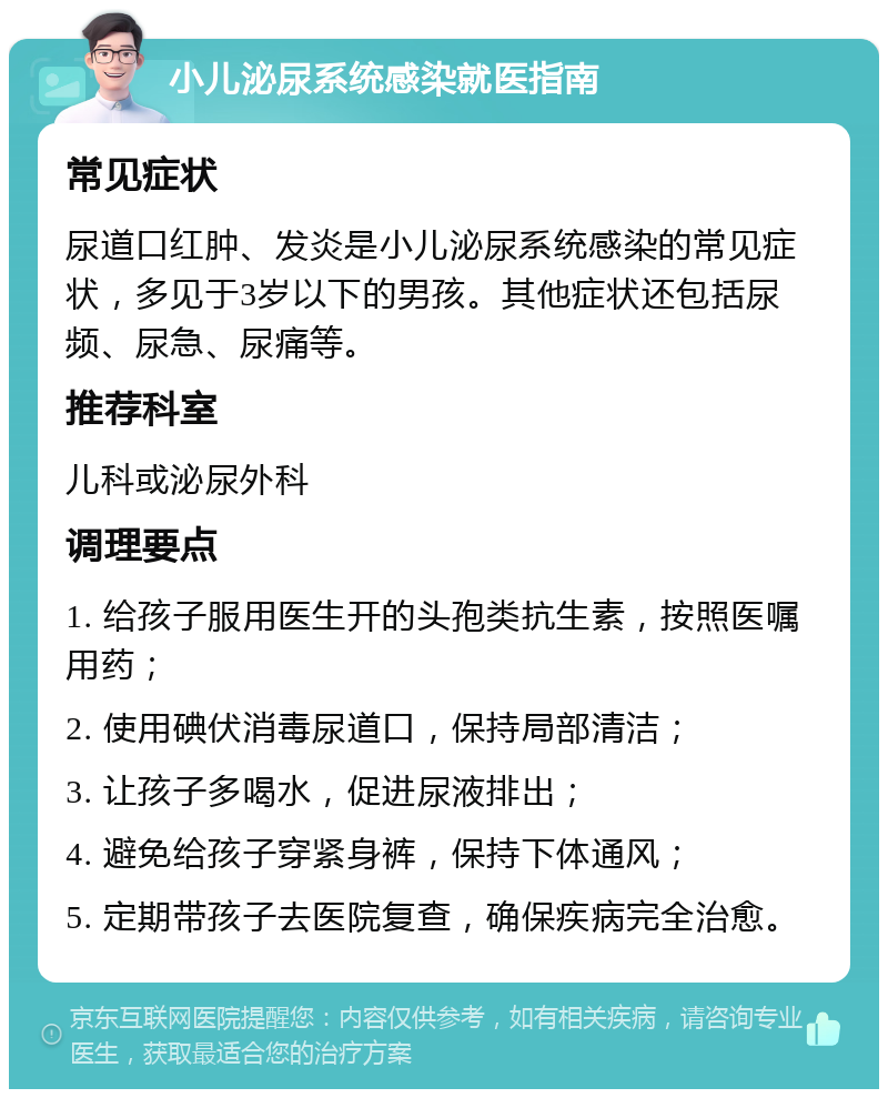 小儿泌尿系统感染就医指南 常见症状 尿道口红肿、发炎是小儿泌尿系统感染的常见症状，多见于3岁以下的男孩。其他症状还包括尿频、尿急、尿痛等。 推荐科室 儿科或泌尿外科 调理要点 1. 给孩子服用医生开的头孢类抗生素，按照医嘱用药； 2. 使用碘伏消毒尿道口，保持局部清洁； 3. 让孩子多喝水，促进尿液排出； 4. 避免给孩子穿紧身裤，保持下体通风； 5. 定期带孩子去医院复查，确保疾病完全治愈。