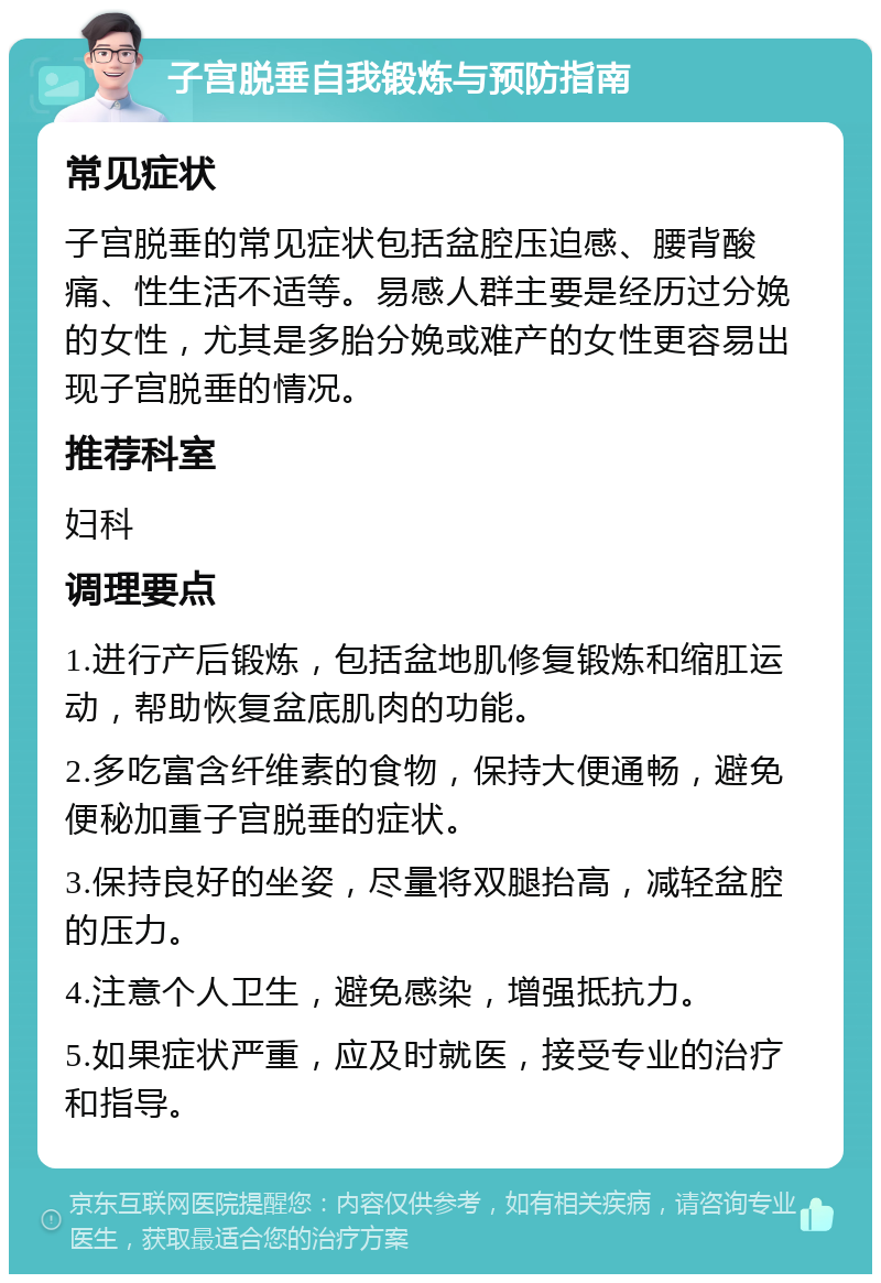 子宫脱垂自我锻炼与预防指南 常见症状 子宫脱垂的常见症状包括盆腔压迫感、腰背酸痛、性生活不适等。易感人群主要是经历过分娩的女性，尤其是多胎分娩或难产的女性更容易出现子宫脱垂的情况。 推荐科室 妇科 调理要点 1.进行产后锻炼，包括盆地肌修复锻炼和缩肛运动，帮助恢复盆底肌肉的功能。 2.多吃富含纤维素的食物，保持大便通畅，避免便秘加重子宫脱垂的症状。 3.保持良好的坐姿，尽量将双腿抬高，减轻盆腔的压力。 4.注意个人卫生，避免感染，增强抵抗力。 5.如果症状严重，应及时就医，接受专业的治疗和指导。