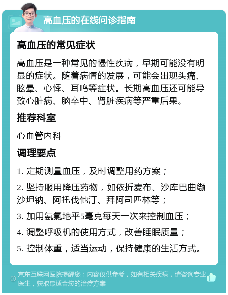 高血压的在线问诊指南 高血压的常见症状 高血压是一种常见的慢性疾病，早期可能没有明显的症状。随着病情的发展，可能会出现头痛、眩晕、心悸、耳鸣等症状。长期高血压还可能导致心脏病、脑卒中、肾脏疾病等严重后果。 推荐科室 心血管内科 调理要点 1. 定期测量血压，及时调整用药方案； 2. 坚持服用降压药物，如依折麦布、沙库巴曲缬沙坦钠、阿托伐他汀、拜阿司匹林等； 3. 加用氨氯地平5毫克每天一次来控制血压； 4. 调整呼吸机的使用方式，改善睡眠质量； 5. 控制体重，适当运动，保持健康的生活方式。