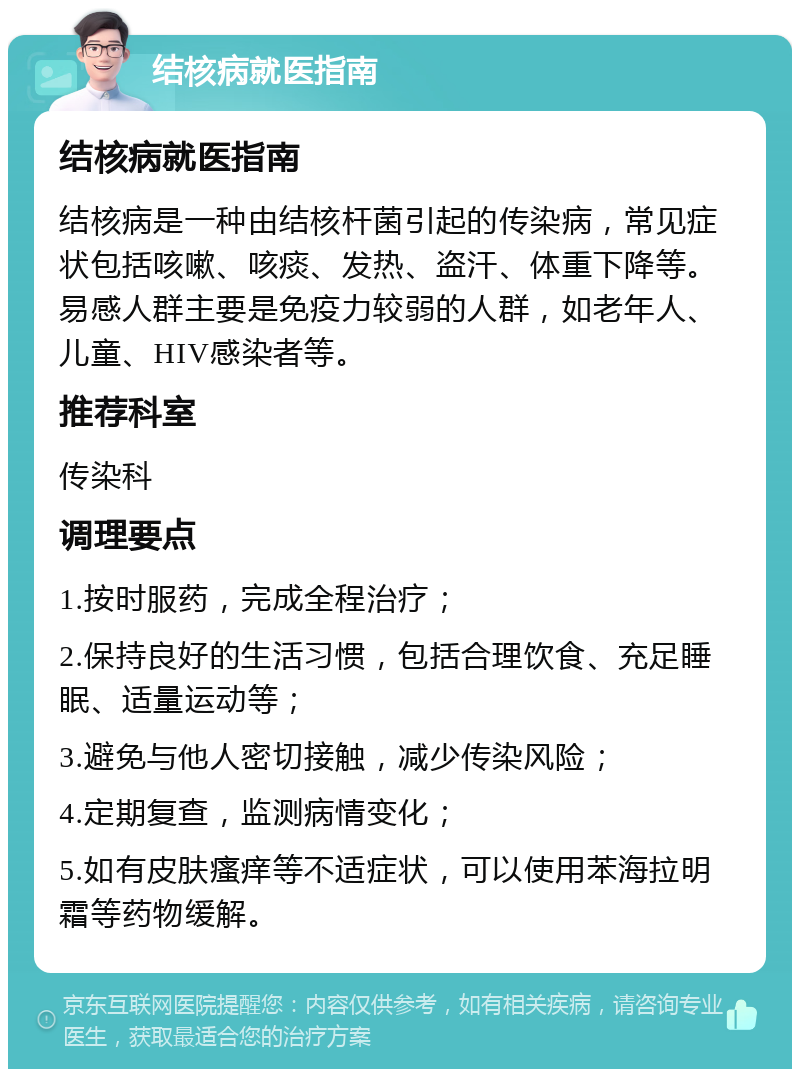 结核病就医指南 结核病就医指南 结核病是一种由结核杆菌引起的传染病，常见症状包括咳嗽、咳痰、发热、盗汗、体重下降等。易感人群主要是免疫力较弱的人群，如老年人、儿童、HIV感染者等。 推荐科室 传染科 调理要点 1.按时服药，完成全程治疗； 2.保持良好的生活习惯，包括合理饮食、充足睡眠、适量运动等； 3.避免与他人密切接触，减少传染风险； 4.定期复查，监测病情变化； 5.如有皮肤瘙痒等不适症状，可以使用苯海拉明霜等药物缓解。