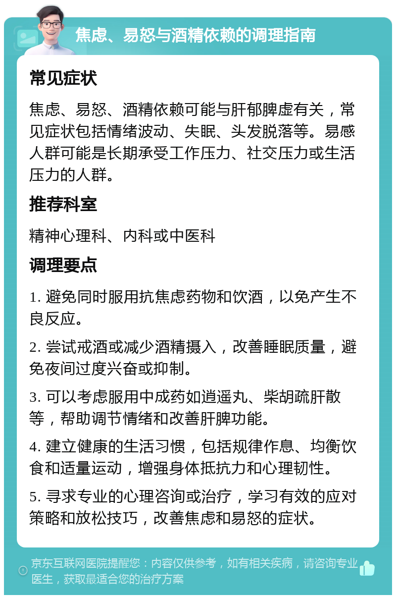 焦虑、易怒与酒精依赖的调理指南 常见症状 焦虑、易怒、酒精依赖可能与肝郁脾虚有关，常见症状包括情绪波动、失眠、头发脱落等。易感人群可能是长期承受工作压力、社交压力或生活压力的人群。 推荐科室 精神心理科、内科或中医科 调理要点 1. 避免同时服用抗焦虑药物和饮酒，以免产生不良反应。 2. 尝试戒酒或减少酒精摄入，改善睡眠质量，避免夜间过度兴奋或抑制。 3. 可以考虑服用中成药如逍遥丸、柴胡疏肝散等，帮助调节情绪和改善肝脾功能。 4. 建立健康的生活习惯，包括规律作息、均衡饮食和适量运动，增强身体抵抗力和心理韧性。 5. 寻求专业的心理咨询或治疗，学习有效的应对策略和放松技巧，改善焦虑和易怒的症状。