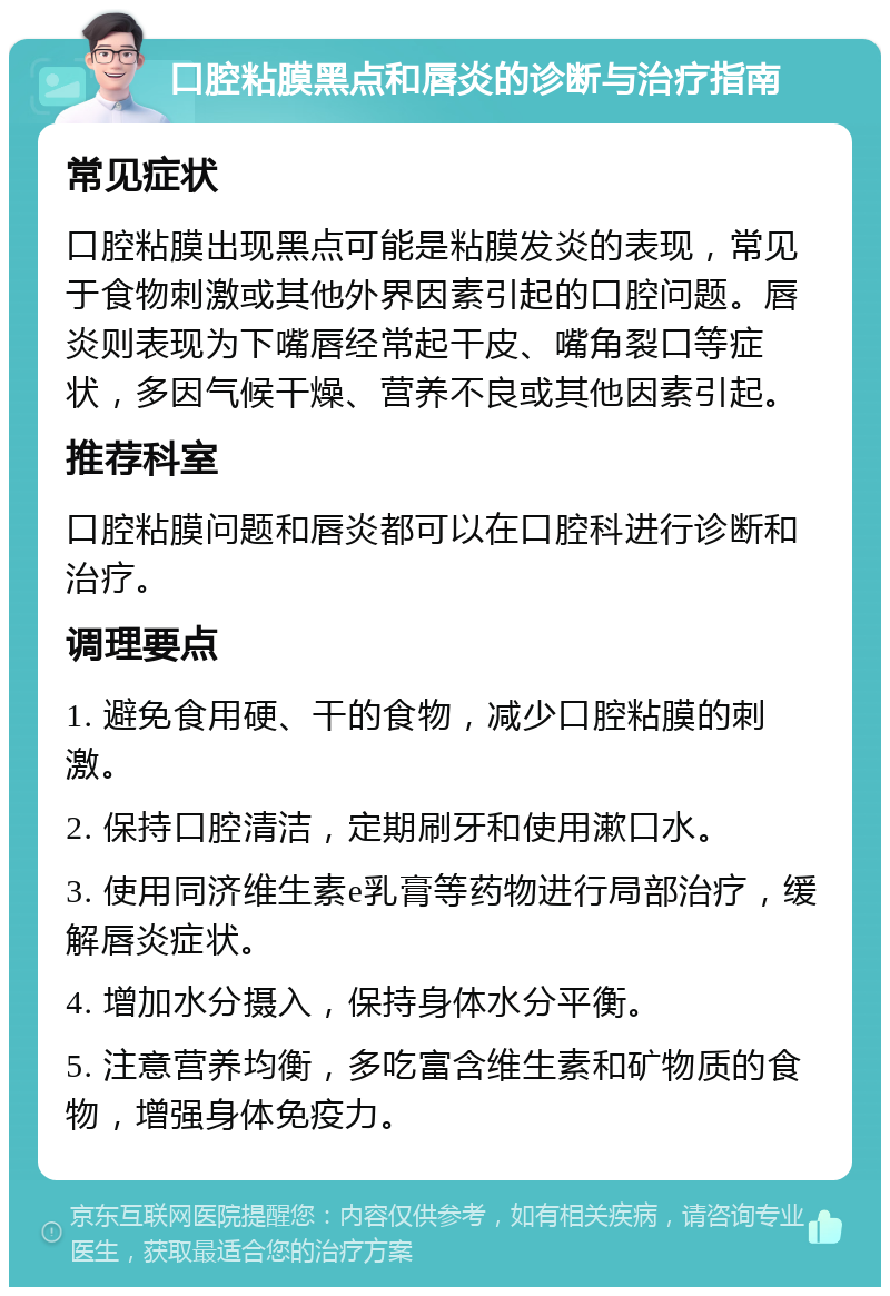 口腔粘膜黑点和唇炎的诊断与治疗指南 常见症状 口腔粘膜出现黑点可能是粘膜发炎的表现，常见于食物刺激或其他外界因素引起的口腔问题。唇炎则表现为下嘴唇经常起干皮、嘴角裂口等症状，多因气候干燥、营养不良或其他因素引起。 推荐科室 口腔粘膜问题和唇炎都可以在口腔科进行诊断和治疗。 调理要点 1. 避免食用硬、干的食物，减少口腔粘膜的刺激。 2. 保持口腔清洁，定期刷牙和使用漱口水。 3. 使用同济维生素e乳膏等药物进行局部治疗，缓解唇炎症状。 4. 增加水分摄入，保持身体水分平衡。 5. 注意营养均衡，多吃富含维生素和矿物质的食物，增强身体免疫力。