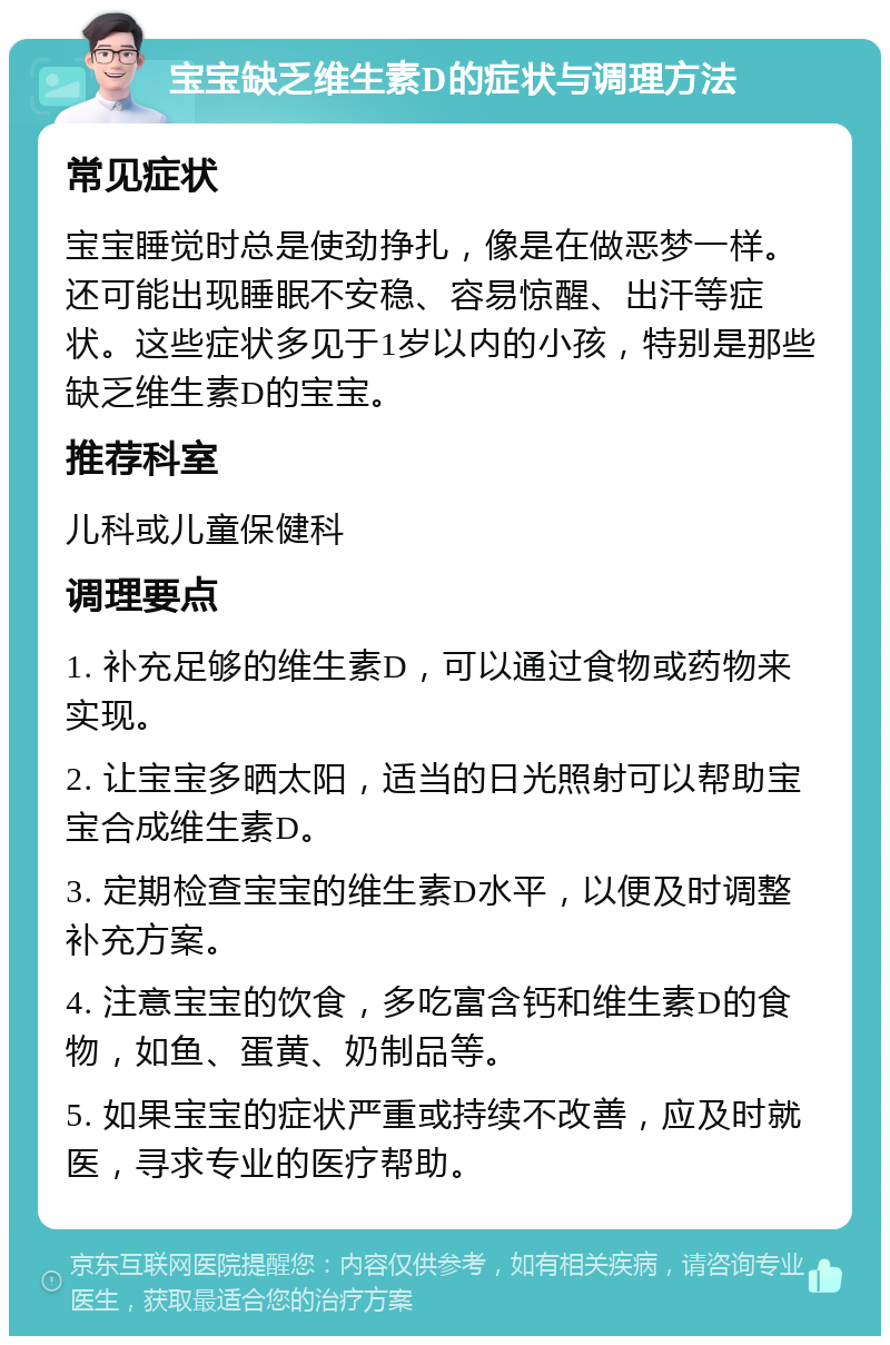 宝宝缺乏维生素D的症状与调理方法 常见症状 宝宝睡觉时总是使劲挣扎，像是在做恶梦一样。还可能出现睡眠不安稳、容易惊醒、出汗等症状。这些症状多见于1岁以内的小孩，特别是那些缺乏维生素D的宝宝。 推荐科室 儿科或儿童保健科 调理要点 1. 补充足够的维生素D，可以通过食物或药物来实现。 2. 让宝宝多晒太阳，适当的日光照射可以帮助宝宝合成维生素D。 3. 定期检查宝宝的维生素D水平，以便及时调整补充方案。 4. 注意宝宝的饮食，多吃富含钙和维生素D的食物，如鱼、蛋黄、奶制品等。 5. 如果宝宝的症状严重或持续不改善，应及时就医，寻求专业的医疗帮助。