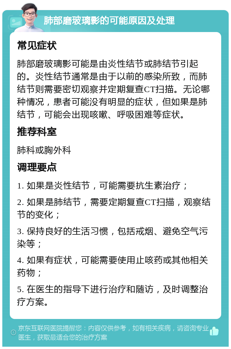 肺部磨玻璃影的可能原因及处理 常见症状 肺部磨玻璃影可能是由炎性结节或肺结节引起的。炎性结节通常是由于以前的感染所致，而肺结节则需要密切观察并定期复查CT扫描。无论哪种情况，患者可能没有明显的症状，但如果是肺结节，可能会出现咳嗽、呼吸困难等症状。 推荐科室 肺科或胸外科 调理要点 1. 如果是炎性结节，可能需要抗生素治疗； 2. 如果是肺结节，需要定期复查CT扫描，观察结节的变化； 3. 保持良好的生活习惯，包括戒烟、避免空气污染等； 4. 如果有症状，可能需要使用止咳药或其他相关药物； 5. 在医生的指导下进行治疗和随访，及时调整治疗方案。