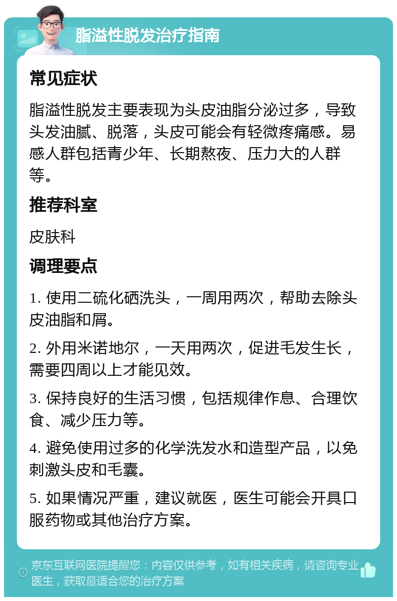 脂溢性脱发治疗指南 常见症状 脂溢性脱发主要表现为头皮油脂分泌过多，导致头发油腻、脱落，头皮可能会有轻微疼痛感。易感人群包括青少年、长期熬夜、压力大的人群等。 推荐科室 皮肤科 调理要点 1. 使用二硫化硒洗头，一周用两次，帮助去除头皮油脂和屑。 2. 外用米诺地尔，一天用两次，促进毛发生长，需要四周以上才能见效。 3. 保持良好的生活习惯，包括规律作息、合理饮食、减少压力等。 4. 避免使用过多的化学洗发水和造型产品，以免刺激头皮和毛囊。 5. 如果情况严重，建议就医，医生可能会开具口服药物或其他治疗方案。