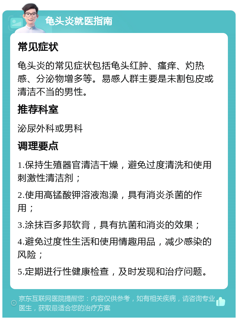 龟头炎就医指南 常见症状 龟头炎的常见症状包括龟头红肿、瘙痒、灼热感、分泌物增多等。易感人群主要是未割包皮或清洁不当的男性。 推荐科室 泌尿外科或男科 调理要点 1.保持生殖器官清洁干燥，避免过度清洗和使用刺激性清洁剂； 2.使用高锰酸钾溶液泡澡，具有消炎杀菌的作用； 3.涂抹百多邦软膏，具有抗菌和消炎的效果； 4.避免过度性生活和使用情趣用品，减少感染的风险； 5.定期进行性健康检查，及时发现和治疗问题。