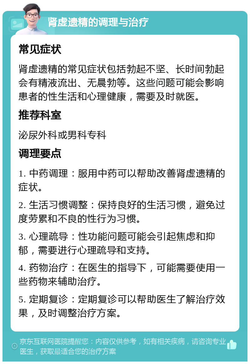 肾虚遗精的调理与治疗 常见症状 肾虚遗精的常见症状包括勃起不坚、长时间勃起会有精液流出、无晨勃等。这些问题可能会影响患者的性生活和心理健康，需要及时就医。 推荐科室 泌尿外科或男科专科 调理要点 1. 中药调理：服用中药可以帮助改善肾虚遗精的症状。 2. 生活习惯调整：保持良好的生活习惯，避免过度劳累和不良的性行为习惯。 3. 心理疏导：性功能问题可能会引起焦虑和抑郁，需要进行心理疏导和支持。 4. 药物治疗：在医生的指导下，可能需要使用一些药物来辅助治疗。 5. 定期复诊：定期复诊可以帮助医生了解治疗效果，及时调整治疗方案。