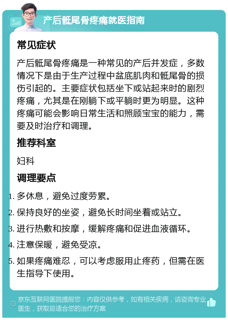 产后骶尾骨疼痛就医指南 常见症状 产后骶尾骨疼痛是一种常见的产后并发症，多数情况下是由于生产过程中盆底肌肉和骶尾骨的损伤引起的。主要症状包括坐下或站起来时的剧烈疼痛，尤其是在刚躺下或平躺时更为明显。这种疼痛可能会影响日常生活和照顾宝宝的能力，需要及时治疗和调理。 推荐科室 妇科 调理要点 多休息，避免过度劳累。 保持良好的坐姿，避免长时间坐着或站立。 进行热敷和按摩，缓解疼痛和促进血液循环。 注意保暖，避免受凉。 如果疼痛难忍，可以考虑服用止疼药，但需在医生指导下使用。