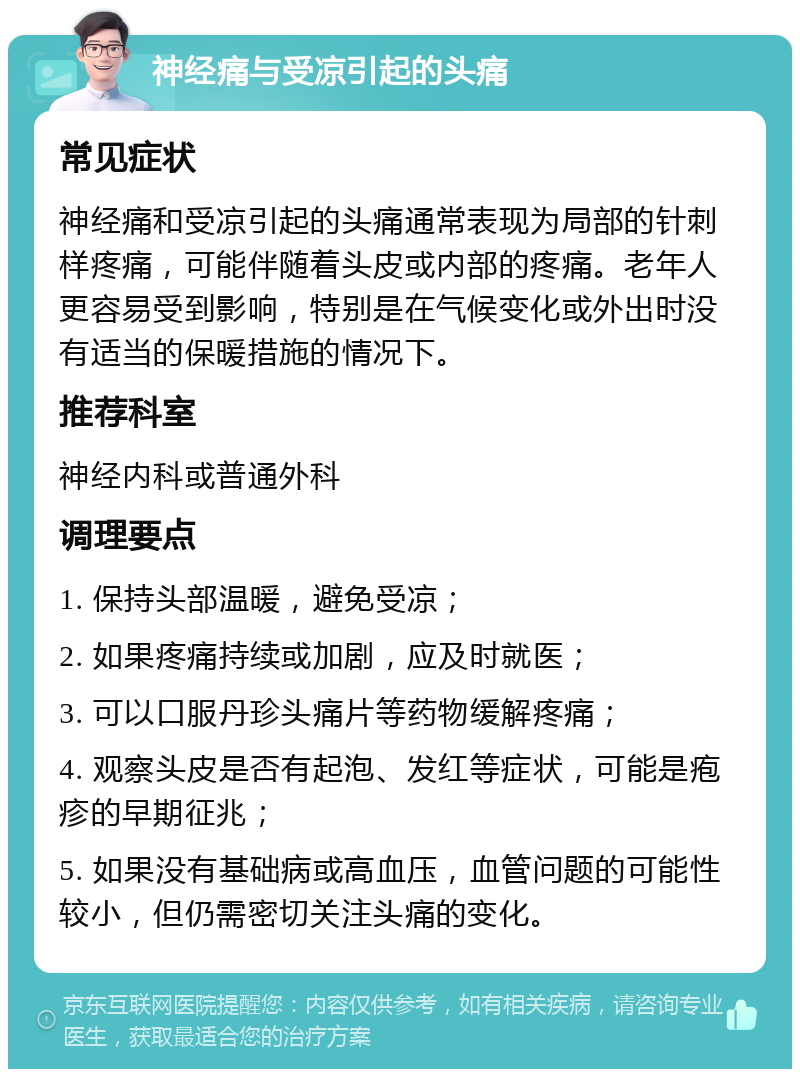 神经痛与受凉引起的头痛 常见症状 神经痛和受凉引起的头痛通常表现为局部的针刺样疼痛，可能伴随着头皮或内部的疼痛。老年人更容易受到影响，特别是在气候变化或外出时没有适当的保暖措施的情况下。 推荐科室 神经内科或普通外科 调理要点 1. 保持头部温暖，避免受凉； 2. 如果疼痛持续或加剧，应及时就医； 3. 可以口服丹珍头痛片等药物缓解疼痛； 4. 观察头皮是否有起泡、发红等症状，可能是疱疹的早期征兆； 5. 如果没有基础病或高血压，血管问题的可能性较小，但仍需密切关注头痛的变化。