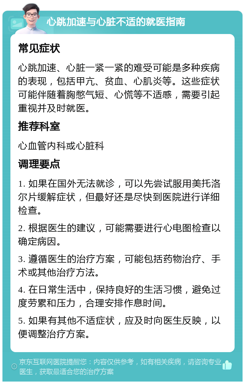 心跳加速与心脏不适的就医指南 常见症状 心跳加速、心脏一紧一紧的难受可能是多种疾病的表现，包括甲亢、贫血、心肌炎等。这些症状可能伴随着胸憋气短、心慌等不适感，需要引起重视并及时就医。 推荐科室 心血管内科或心脏科 调理要点 1. 如果在国外无法就诊，可以先尝试服用美托洛尔片缓解症状，但最好还是尽快到医院进行详细检查。 2. 根据医生的建议，可能需要进行心电图检查以确定病因。 3. 遵循医生的治疗方案，可能包括药物治疗、手术或其他治疗方法。 4. 在日常生活中，保持良好的生活习惯，避免过度劳累和压力，合理安排作息时间。 5. 如果有其他不适症状，应及时向医生反映，以便调整治疗方案。