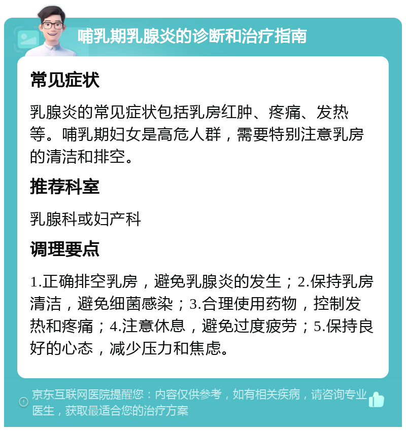 哺乳期乳腺炎的诊断和治疗指南 常见症状 乳腺炎的常见症状包括乳房红肿、疼痛、发热等。哺乳期妇女是高危人群，需要特别注意乳房的清洁和排空。 推荐科室 乳腺科或妇产科 调理要点 1.正确排空乳房，避免乳腺炎的发生；2.保持乳房清洁，避免细菌感染；3.合理使用药物，控制发热和疼痛；4.注意休息，避免过度疲劳；5.保持良好的心态，减少压力和焦虑。