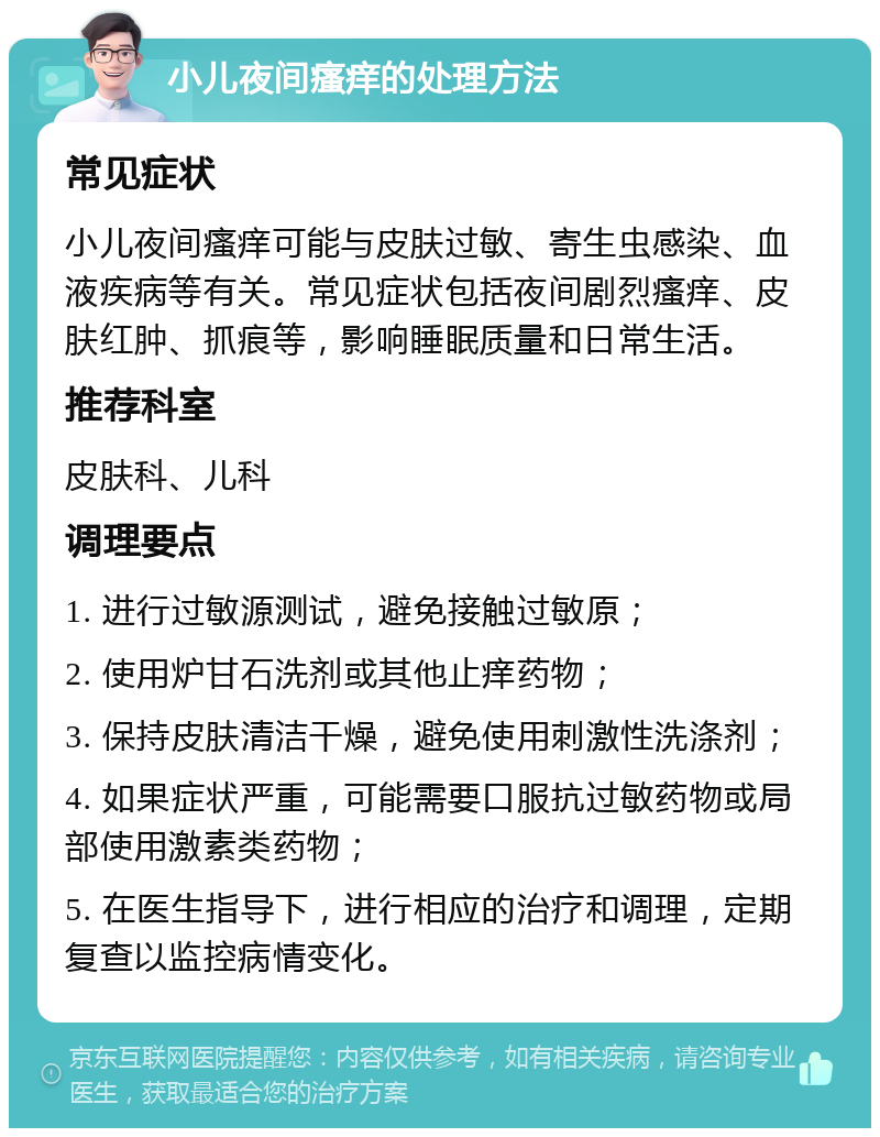 小儿夜间瘙痒的处理方法 常见症状 小儿夜间瘙痒可能与皮肤过敏、寄生虫感染、血液疾病等有关。常见症状包括夜间剧烈瘙痒、皮肤红肿、抓痕等，影响睡眠质量和日常生活。 推荐科室 皮肤科、儿科 调理要点 1. 进行过敏源测试，避免接触过敏原； 2. 使用炉甘石洗剂或其他止痒药物； 3. 保持皮肤清洁干燥，避免使用刺激性洗涤剂； 4. 如果症状严重，可能需要口服抗过敏药物或局部使用激素类药物； 5. 在医生指导下，进行相应的治疗和调理，定期复查以监控病情变化。