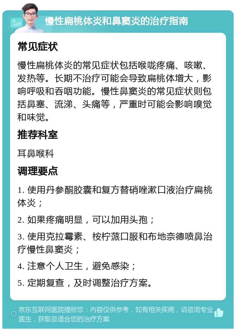 慢性扁桃体炎和鼻窦炎的治疗指南 常见症状 慢性扁桃体炎的常见症状包括喉咙疼痛、咳嗽、发热等。长期不治疗可能会导致扁桃体增大，影响呼吸和吞咽功能。慢性鼻窦炎的常见症状则包括鼻塞、流涕、头痛等，严重时可能会影响嗅觉和味觉。 推荐科室 耳鼻喉科 调理要点 1. 使用丹参酮胶囊和复方替硝唑漱口液治疗扁桃体炎； 2. 如果疼痛明显，可以加用头孢； 3. 使用克拉霉素、桉柠蒎口服和布地奈德喷鼻治疗慢性鼻窦炎； 4. 注意个人卫生，避免感染； 5. 定期复查，及时调整治疗方案。