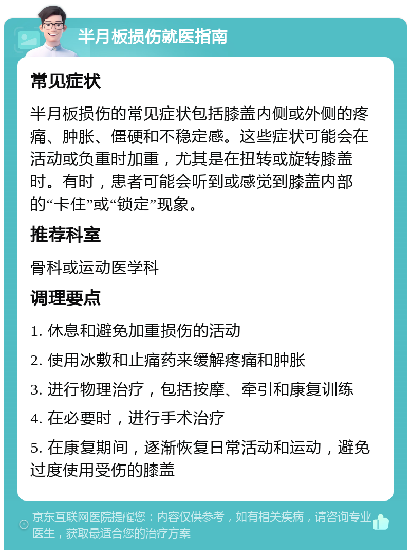 半月板损伤就医指南 常见症状 半月板损伤的常见症状包括膝盖内侧或外侧的疼痛、肿胀、僵硬和不稳定感。这些症状可能会在活动或负重时加重，尤其是在扭转或旋转膝盖时。有时，患者可能会听到或感觉到膝盖内部的“卡住”或“锁定”现象。 推荐科室 骨科或运动医学科 调理要点 1. 休息和避免加重损伤的活动 2. 使用冰敷和止痛药来缓解疼痛和肿胀 3. 进行物理治疗，包括按摩、牵引和康复训练 4. 在必要时，进行手术治疗 5. 在康复期间，逐渐恢复日常活动和运动，避免过度使用受伤的膝盖