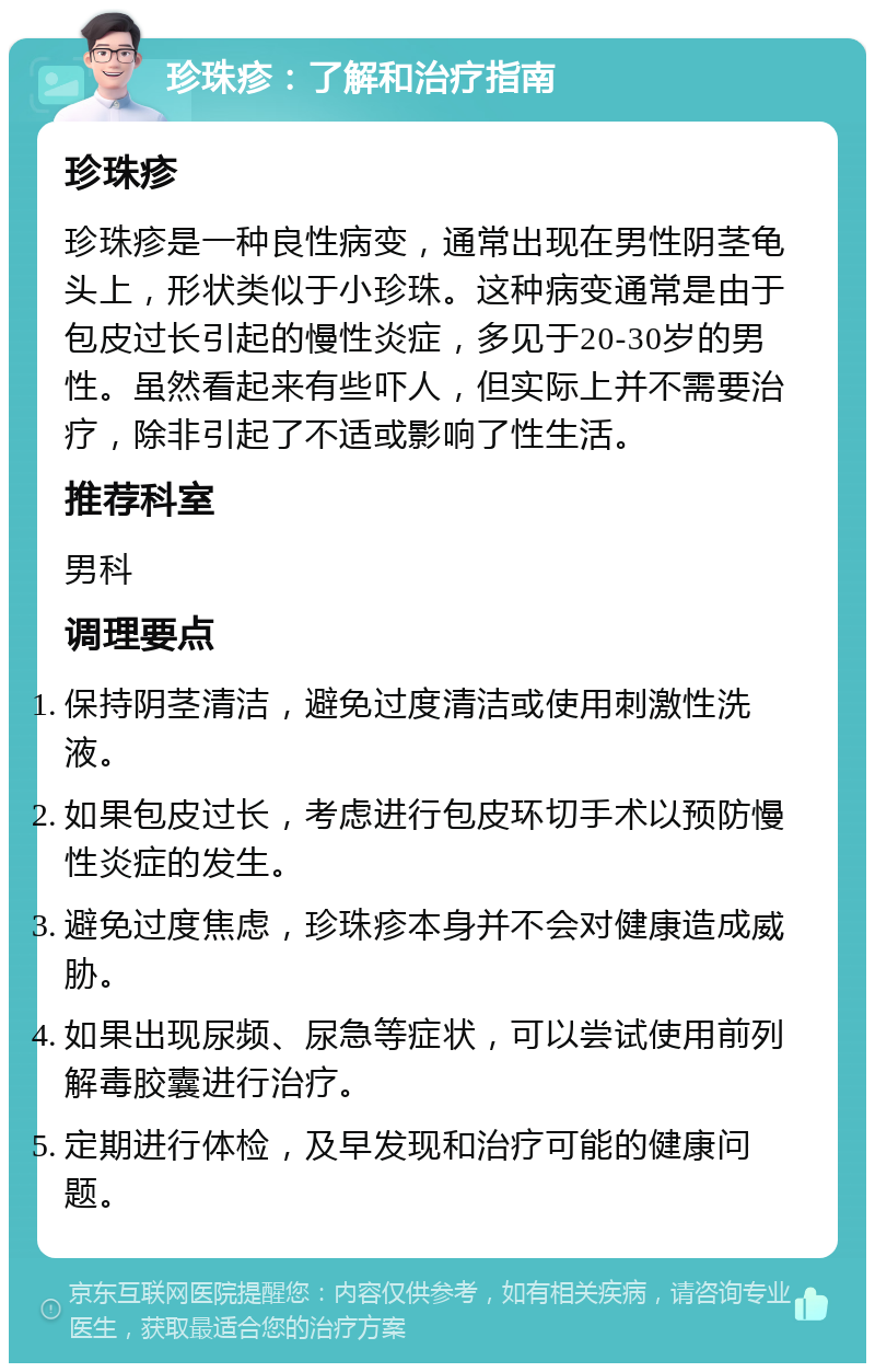 珍珠疹：了解和治疗指南 珍珠疹 珍珠疹是一种良性病变，通常出现在男性阴茎龟头上，形状类似于小珍珠。这种病变通常是由于包皮过长引起的慢性炎症，多见于20-30岁的男性。虽然看起来有些吓人，但实际上并不需要治疗，除非引起了不适或影响了性生活。 推荐科室 男科 调理要点 保持阴茎清洁，避免过度清洁或使用刺激性洗液。 如果包皮过长，考虑进行包皮环切手术以预防慢性炎症的发生。 避免过度焦虑，珍珠疹本身并不会对健康造成威胁。 如果出现尿频、尿急等症状，可以尝试使用前列解毒胶囊进行治疗。 定期进行体检，及早发现和治疗可能的健康问题。