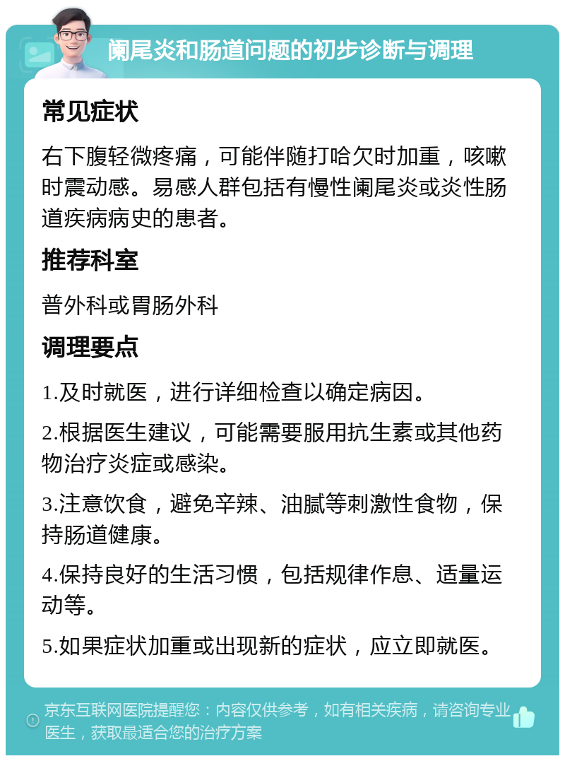 阑尾炎和肠道问题的初步诊断与调理 常见症状 右下腹轻微疼痛，可能伴随打哈欠时加重，咳嗽时震动感。易感人群包括有慢性阑尾炎或炎性肠道疾病病史的患者。 推荐科室 普外科或胃肠外科 调理要点 1.及时就医，进行详细检查以确定病因。 2.根据医生建议，可能需要服用抗生素或其他药物治疗炎症或感染。 3.注意饮食，避免辛辣、油腻等刺激性食物，保持肠道健康。 4.保持良好的生活习惯，包括规律作息、适量运动等。 5.如果症状加重或出现新的症状，应立即就医。