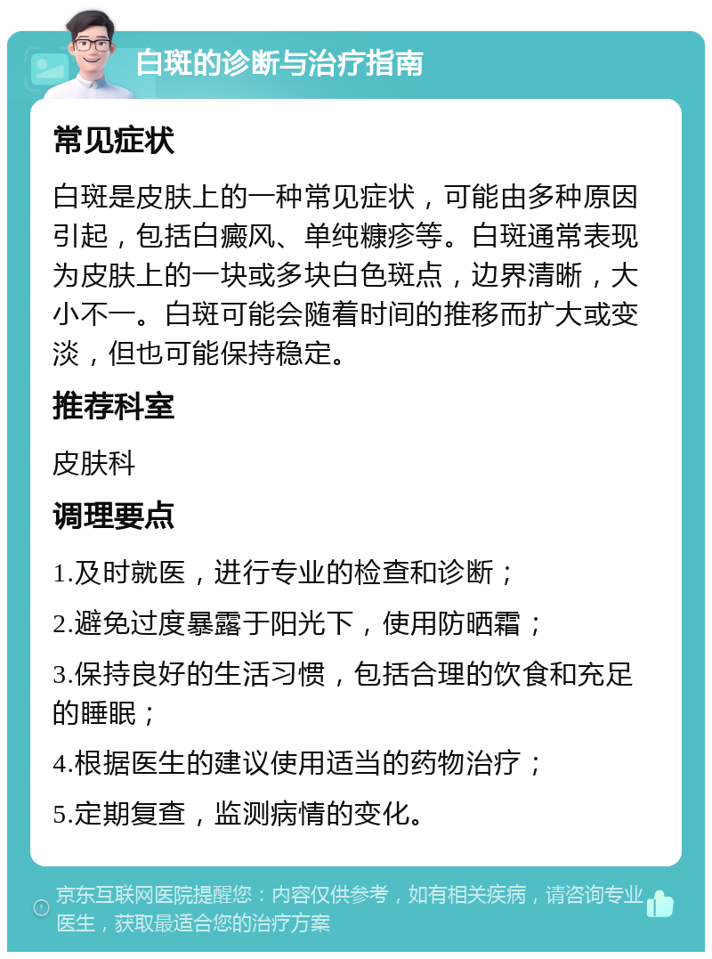 白斑的诊断与治疗指南 常见症状 白斑是皮肤上的一种常见症状，可能由多种原因引起，包括白癜风、单纯糠疹等。白斑通常表现为皮肤上的一块或多块白色斑点，边界清晰，大小不一。白斑可能会随着时间的推移而扩大或变淡，但也可能保持稳定。 推荐科室 皮肤科 调理要点 1.及时就医，进行专业的检查和诊断； 2.避免过度暴露于阳光下，使用防晒霜； 3.保持良好的生活习惯，包括合理的饮食和充足的睡眠； 4.根据医生的建议使用适当的药物治疗； 5.定期复查，监测病情的变化。