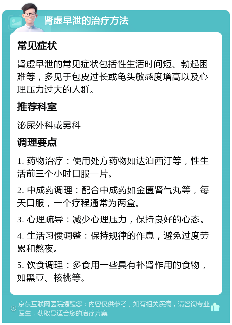 肾虚早泄的治疗方法 常见症状 肾虚早泄的常见症状包括性生活时间短、勃起困难等，多见于包皮过长或龟头敏感度增高以及心理压力过大的人群。 推荐科室 泌尿外科或男科 调理要点 1. 药物治疗：使用处方药物如达泊西汀等，性生活前三个小时口服一片。 2. 中成药调理：配合中成药如金匮肾气丸等，每天口服，一个疗程通常为两盒。 3. 心理疏导：减少心理压力，保持良好的心态。 4. 生活习惯调整：保持规律的作息，避免过度劳累和熬夜。 5. 饮食调理：多食用一些具有补肾作用的食物，如黑豆、核桃等。