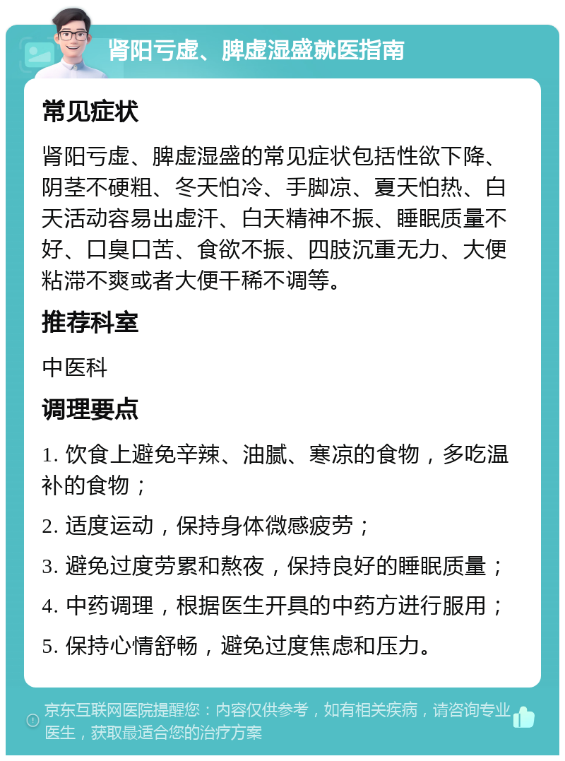 肾阳亏虚、脾虚湿盛就医指南 常见症状 肾阳亏虚、脾虚湿盛的常见症状包括性欲下降、阴茎不硬粗、冬天怕冷、手脚凉、夏天怕热、白天活动容易出虚汗、白天精神不振、睡眠质量不好、口臭口苦、食欲不振、四肢沉重无力、大便粘滞不爽或者大便干稀不调等。 推荐科室 中医科 调理要点 1. 饮食上避免辛辣、油腻、寒凉的食物，多吃温补的食物； 2. 适度运动，保持身体微感疲劳； 3. 避免过度劳累和熬夜，保持良好的睡眠质量； 4. 中药调理，根据医生开具的中药方进行服用； 5. 保持心情舒畅，避免过度焦虑和压力。