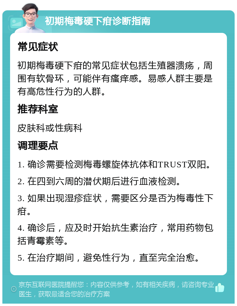 初期梅毒硬下疳诊断指南 常见症状 初期梅毒硬下疳的常见症状包括生殖器溃疡，周围有软骨环，可能伴有瘙痒感。易感人群主要是有高危性行为的人群。 推荐科室 皮肤科或性病科 调理要点 1. 确诊需要检测梅毒螺旋体抗体和TRUST双阳。 2. 在四到六周的潜伏期后进行血液检测。 3. 如果出现湿疹症状，需要区分是否为梅毒性下疳。 4. 确诊后，应及时开始抗生素治疗，常用药物包括青霉素等。 5. 在治疗期间，避免性行为，直至完全治愈。