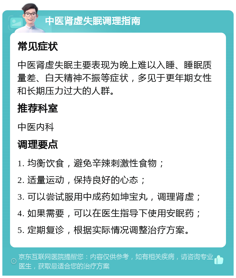 中医肾虚失眠调理指南 常见症状 中医肾虚失眠主要表现为晚上难以入睡、睡眠质量差、白天精神不振等症状，多见于更年期女性和长期压力过大的人群。 推荐科室 中医内科 调理要点 1. 均衡饮食，避免辛辣刺激性食物； 2. 适量运动，保持良好的心态； 3. 可以尝试服用中成药如坤宝丸，调理肾虚； 4. 如果需要，可以在医生指导下使用安眠药； 5. 定期复诊，根据实际情况调整治疗方案。