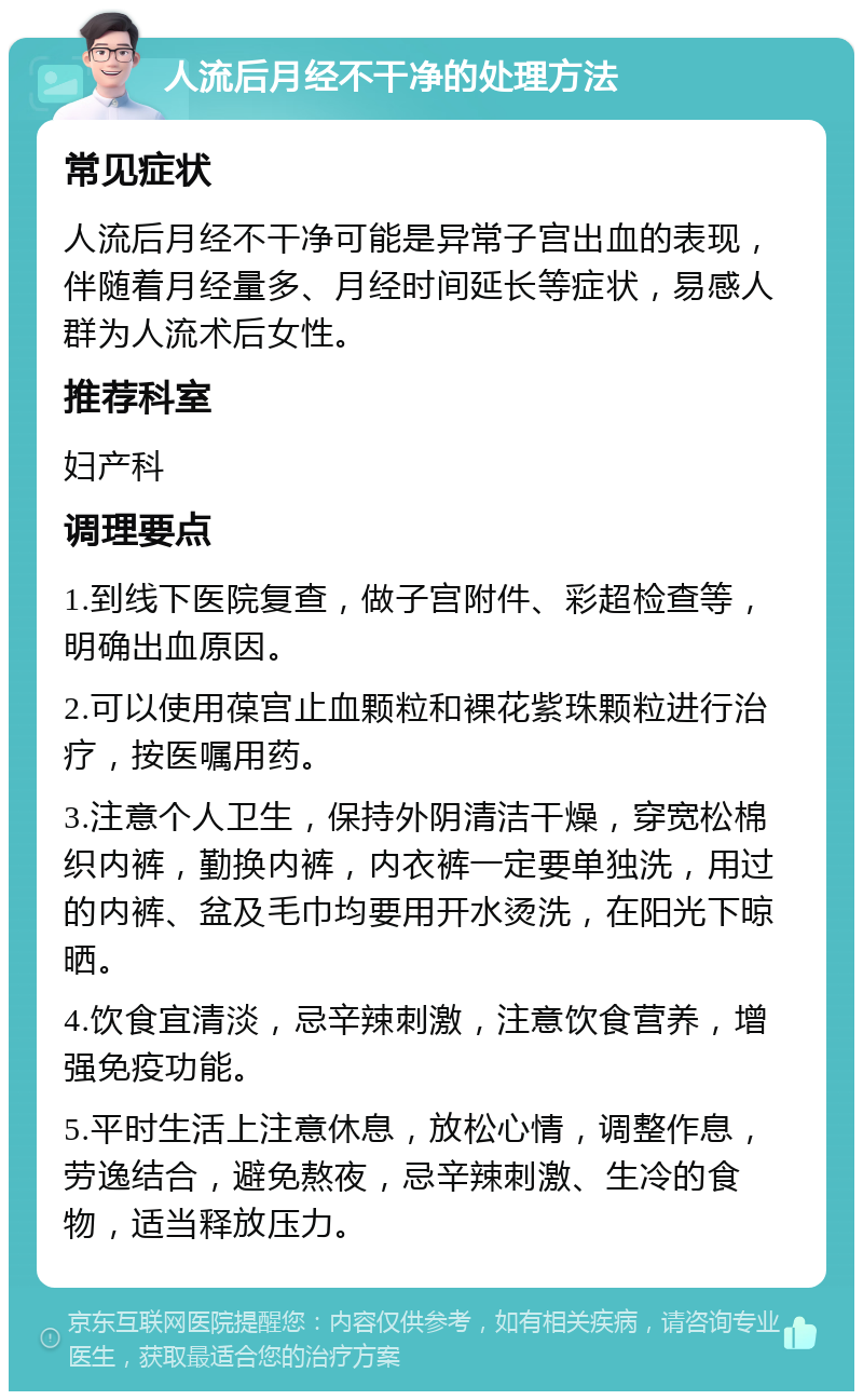 人流后月经不干净的处理方法 常见症状 人流后月经不干净可能是异常子宫出血的表现，伴随着月经量多、月经时间延长等症状，易感人群为人流术后女性。 推荐科室 妇产科 调理要点 1.到线下医院复查，做子宫附件、彩超检查等，明确出血原因。 2.可以使用葆宫止血颗粒和裸花紫珠颗粒进行治疗，按医嘱用药。 3.注意个人卫生，保持外阴清洁干燥，穿宽松棉织内裤，勤换内裤，内衣裤一定要单独洗，用过的内裤、盆及毛巾均要用开水烫洗，在阳光下晾晒。 4.饮食宜清淡，忌辛辣刺激，注意饮食营养，增强免疫功能。 5.平时生活上注意休息，放松心情，调整作息，劳逸结合，避免熬夜，忌辛辣刺激、生冷的食物，适当释放压力。