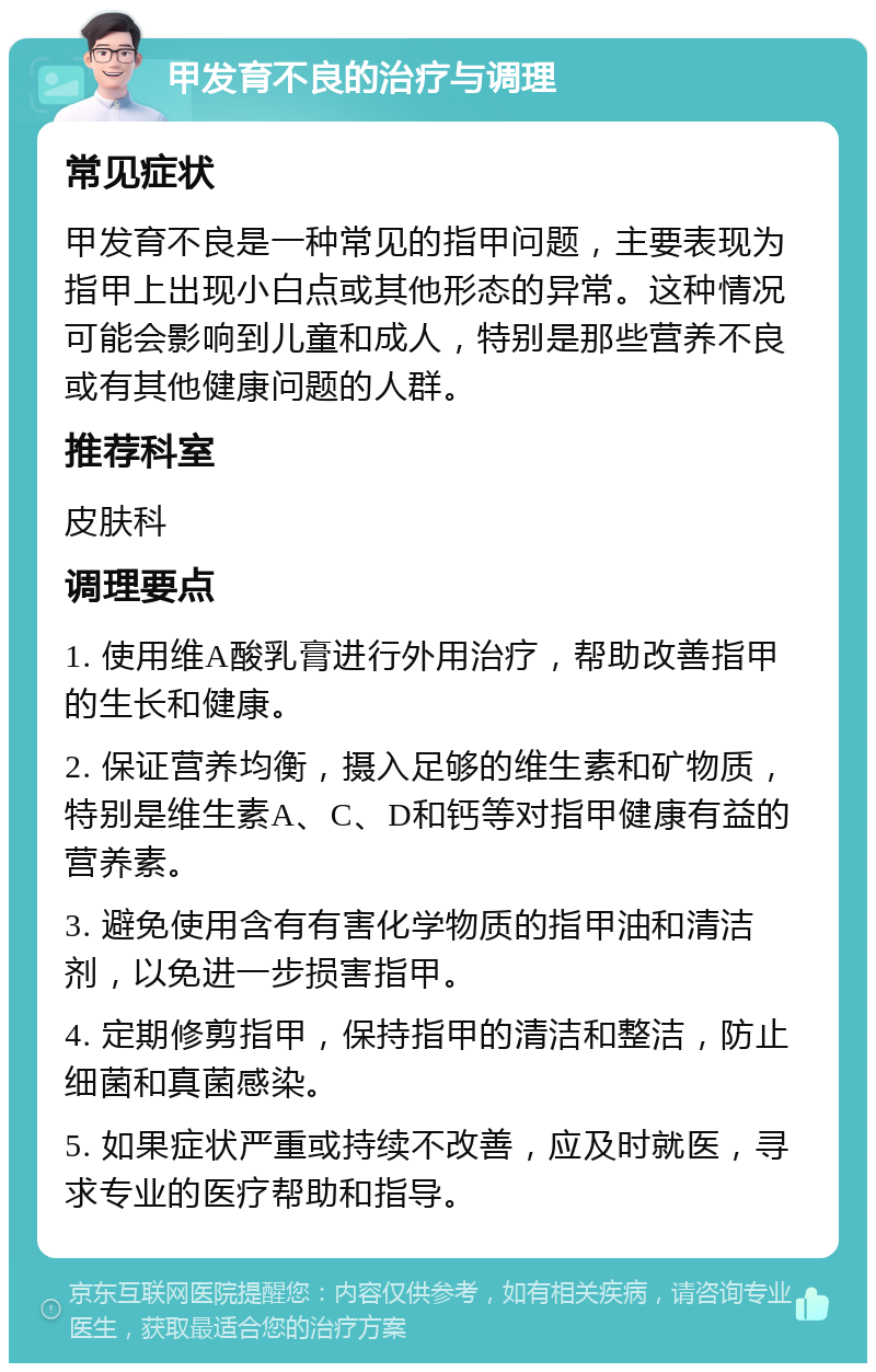 甲发育不良的治疗与调理 常见症状 甲发育不良是一种常见的指甲问题，主要表现为指甲上出现小白点或其他形态的异常。这种情况可能会影响到儿童和成人，特别是那些营养不良或有其他健康问题的人群。 推荐科室 皮肤科 调理要点 1. 使用维A酸乳膏进行外用治疗，帮助改善指甲的生长和健康。 2. 保证营养均衡，摄入足够的维生素和矿物质，特别是维生素A、C、D和钙等对指甲健康有益的营养素。 3. 避免使用含有有害化学物质的指甲油和清洁剂，以免进一步损害指甲。 4. 定期修剪指甲，保持指甲的清洁和整洁，防止细菌和真菌感染。 5. 如果症状严重或持续不改善，应及时就医，寻求专业的医疗帮助和指导。