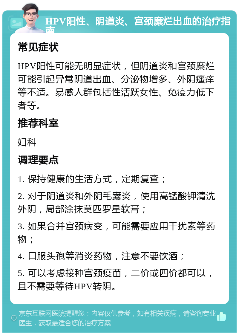 HPV阳性、阴道炎、宫颈糜烂出血的治疗指南 常见症状 HPV阳性可能无明显症状，但阴道炎和宫颈糜烂可能引起异常阴道出血、分泌物增多、外阴瘙痒等不适。易感人群包括性活跃女性、免疫力低下者等。 推荐科室 妇科 调理要点 1. 保持健康的生活方式，定期复查； 2. 对于阴道炎和外阴毛囊炎，使用高锰酸钾清洗外阴，局部涂抹莫匹罗星软膏； 3. 如果合并宫颈病变，可能需要应用干扰素等药物； 4. 口服头孢等消炎药物，注意不要饮酒； 5. 可以考虑接种宫颈疫苗，二价或四价都可以，且不需要等待HPV转阴。