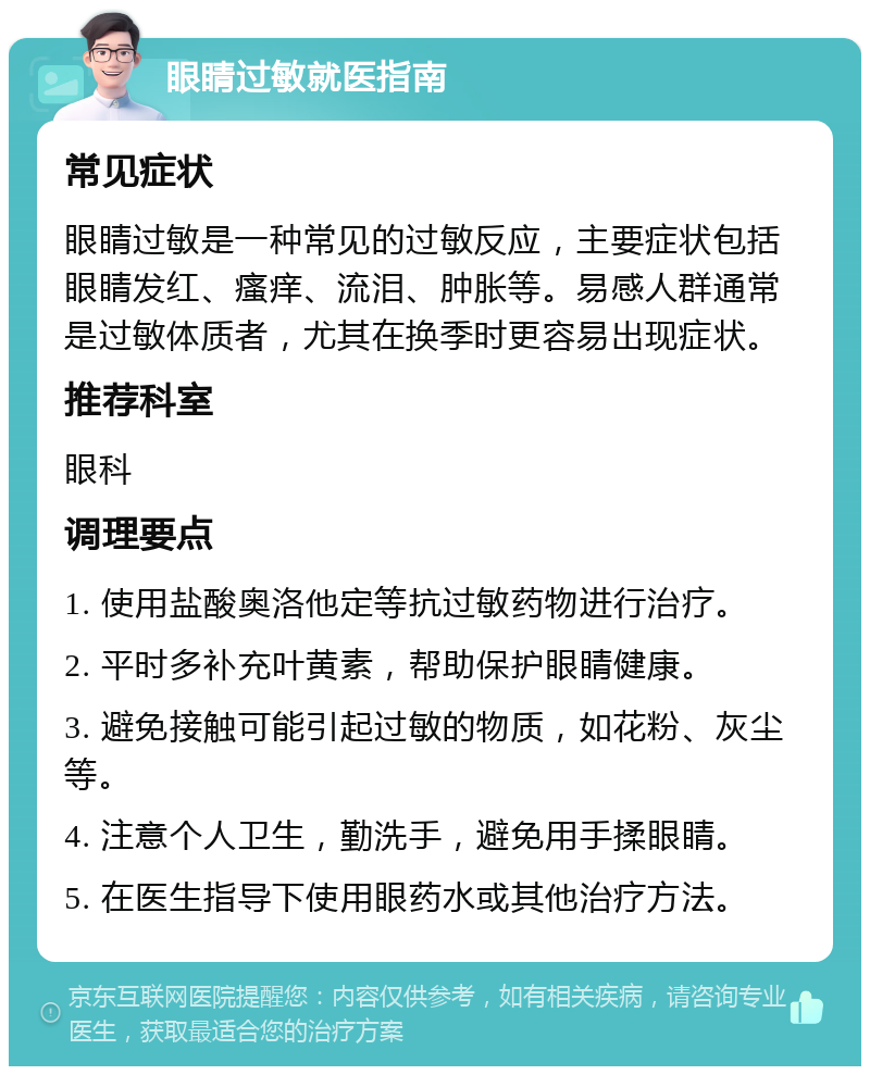 眼睛过敏就医指南 常见症状 眼睛过敏是一种常见的过敏反应，主要症状包括眼睛发红、瘙痒、流泪、肿胀等。易感人群通常是过敏体质者，尤其在换季时更容易出现症状。 推荐科室 眼科 调理要点 1. 使用盐酸奥洛他定等抗过敏药物进行治疗。 2. 平时多补充叶黄素，帮助保护眼睛健康。 3. 避免接触可能引起过敏的物质，如花粉、灰尘等。 4. 注意个人卫生，勤洗手，避免用手揉眼睛。 5. 在医生指导下使用眼药水或其他治疗方法。