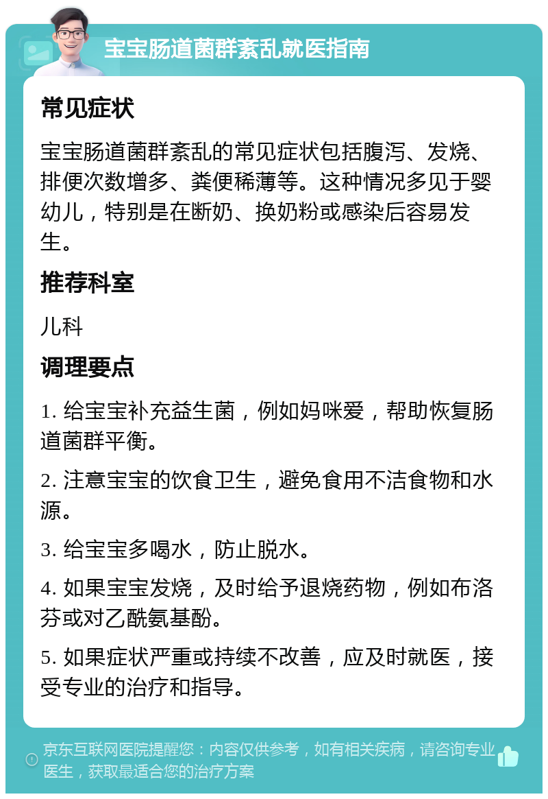 宝宝肠道菌群紊乱就医指南 常见症状 宝宝肠道菌群紊乱的常见症状包括腹泻、发烧、排便次数增多、粪便稀薄等。这种情况多见于婴幼儿，特别是在断奶、换奶粉或感染后容易发生。 推荐科室 儿科 调理要点 1. 给宝宝补充益生菌，例如妈咪爱，帮助恢复肠道菌群平衡。 2. 注意宝宝的饮食卫生，避免食用不洁食物和水源。 3. 给宝宝多喝水，防止脱水。 4. 如果宝宝发烧，及时给予退烧药物，例如布洛芬或对乙酰氨基酚。 5. 如果症状严重或持续不改善，应及时就医，接受专业的治疗和指导。