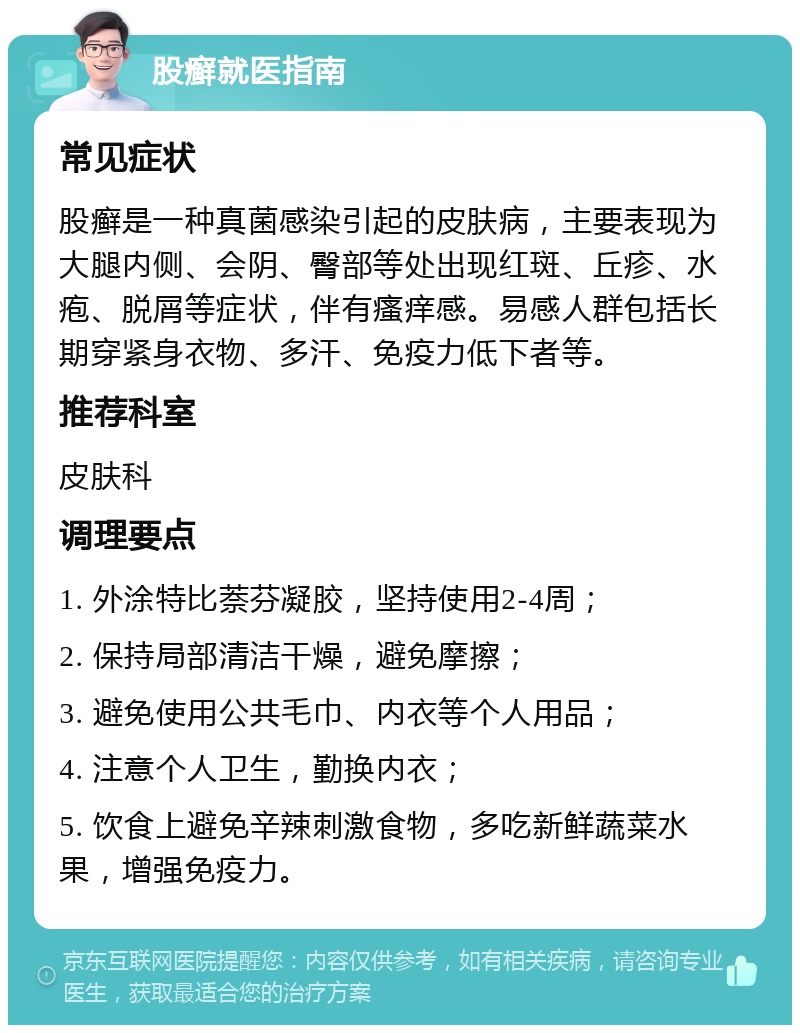 股癣就医指南 常见症状 股癣是一种真菌感染引起的皮肤病，主要表现为大腿内侧、会阴、臀部等处出现红斑、丘疹、水疱、脱屑等症状，伴有瘙痒感。易感人群包括长期穿紧身衣物、多汗、免疫力低下者等。 推荐科室 皮肤科 调理要点 1. 外涂特比萘芬凝胶，坚持使用2-4周； 2. 保持局部清洁干燥，避免摩擦； 3. 避免使用公共毛巾、内衣等个人用品； 4. 注意个人卫生，勤换内衣； 5. 饮食上避免辛辣刺激食物，多吃新鲜蔬菜水果，增强免疫力。