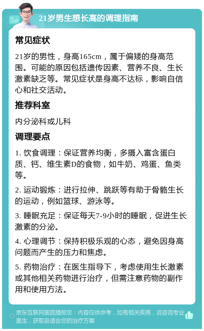 21岁男生想长高的调理指南 常见症状 21岁的男性，身高165cm，属于偏矮的身高范围。可能的原因包括遗传因素、营养不良、生长激素缺乏等。常见症状是身高不达标，影响自信心和社交活动。 推荐科室 内分泌科或儿科 调理要点 1. 饮食调理：保证营养均衡，多摄入富含蛋白质、钙、维生素D的食物，如牛奶、鸡蛋、鱼类等。 2. 运动锻炼：进行拉伸、跳跃等有助于骨骼生长的运动，例如篮球、游泳等。 3. 睡眠充足：保证每天7-9小时的睡眠，促进生长激素的分泌。 4. 心理调节：保持积极乐观的心态，避免因身高问题而产生的压力和焦虑。 5. 药物治疗：在医生指导下，考虑使用生长激素或其他相关药物进行治疗，但需注意药物的副作用和使用方法。