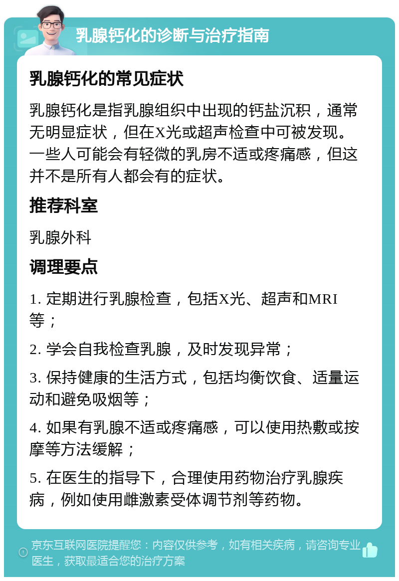 乳腺钙化的诊断与治疗指南 乳腺钙化的常见症状 乳腺钙化是指乳腺组织中出现的钙盐沉积，通常无明显症状，但在X光或超声检查中可被发现。一些人可能会有轻微的乳房不适或疼痛感，但这并不是所有人都会有的症状。 推荐科室 乳腺外科 调理要点 1. 定期进行乳腺检查，包括X光、超声和MRI等； 2. 学会自我检查乳腺，及时发现异常； 3. 保持健康的生活方式，包括均衡饮食、适量运动和避免吸烟等； 4. 如果有乳腺不适或疼痛感，可以使用热敷或按摩等方法缓解； 5. 在医生的指导下，合理使用药物治疗乳腺疾病，例如使用雌激素受体调节剂等药物。