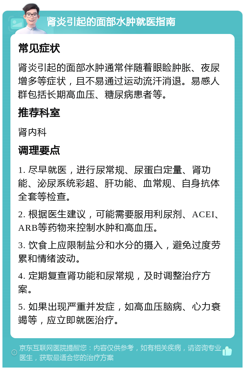 肾炎引起的面部水肿就医指南 常见症状 肾炎引起的面部水肿通常伴随着眼睑肿胀、夜尿增多等症状，且不易通过运动流汗消退。易感人群包括长期高血压、糖尿病患者等。 推荐科室 肾内科 调理要点 1. 尽早就医，进行尿常规、尿蛋白定量、肾功能、泌尿系统彩超、肝功能、血常规、自身抗体全套等检查。 2. 根据医生建议，可能需要服用利尿剂、ACEI、ARB等药物来控制水肿和高血压。 3. 饮食上应限制盐分和水分的摄入，避免过度劳累和情绪波动。 4. 定期复查肾功能和尿常规，及时调整治疗方案。 5. 如果出现严重并发症，如高血压脑病、心力衰竭等，应立即就医治疗。