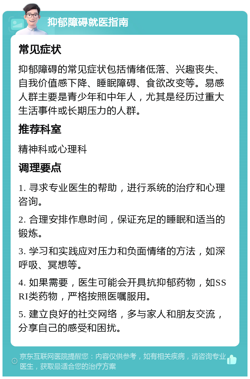 抑郁障碍就医指南 常见症状 抑郁障碍的常见症状包括情绪低落、兴趣丧失、自我价值感下降、睡眠障碍、食欲改变等。易感人群主要是青少年和中年人，尤其是经历过重大生活事件或长期压力的人群。 推荐科室 精神科或心理科 调理要点 1. 寻求专业医生的帮助，进行系统的治疗和心理咨询。 2. 合理安排作息时间，保证充足的睡眠和适当的锻炼。 3. 学习和实践应对压力和负面情绪的方法，如深呼吸、冥想等。 4. 如果需要，医生可能会开具抗抑郁药物，如SSRI类药物，严格按照医嘱服用。 5. 建立良好的社交网络，多与家人和朋友交流，分享自己的感受和困扰。