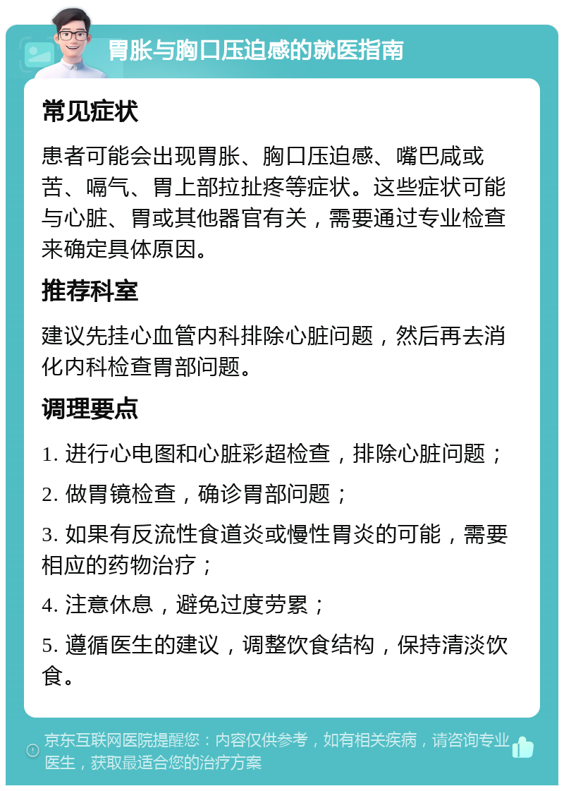 胃胀与胸口压迫感的就医指南 常见症状 患者可能会出现胃胀、胸口压迫感、嘴巴咸或苦、嗝气、胃上部拉扯疼等症状。这些症状可能与心脏、胃或其他器官有关，需要通过专业检查来确定具体原因。 推荐科室 建议先挂心血管内科排除心脏问题，然后再去消化内科检查胃部问题。 调理要点 1. 进行心电图和心脏彩超检查，排除心脏问题； 2. 做胃镜检查，确诊胃部问题； 3. 如果有反流性食道炎或慢性胃炎的可能，需要相应的药物治疗； 4. 注意休息，避免过度劳累； 5. 遵循医生的建议，调整饮食结构，保持清淡饮食。