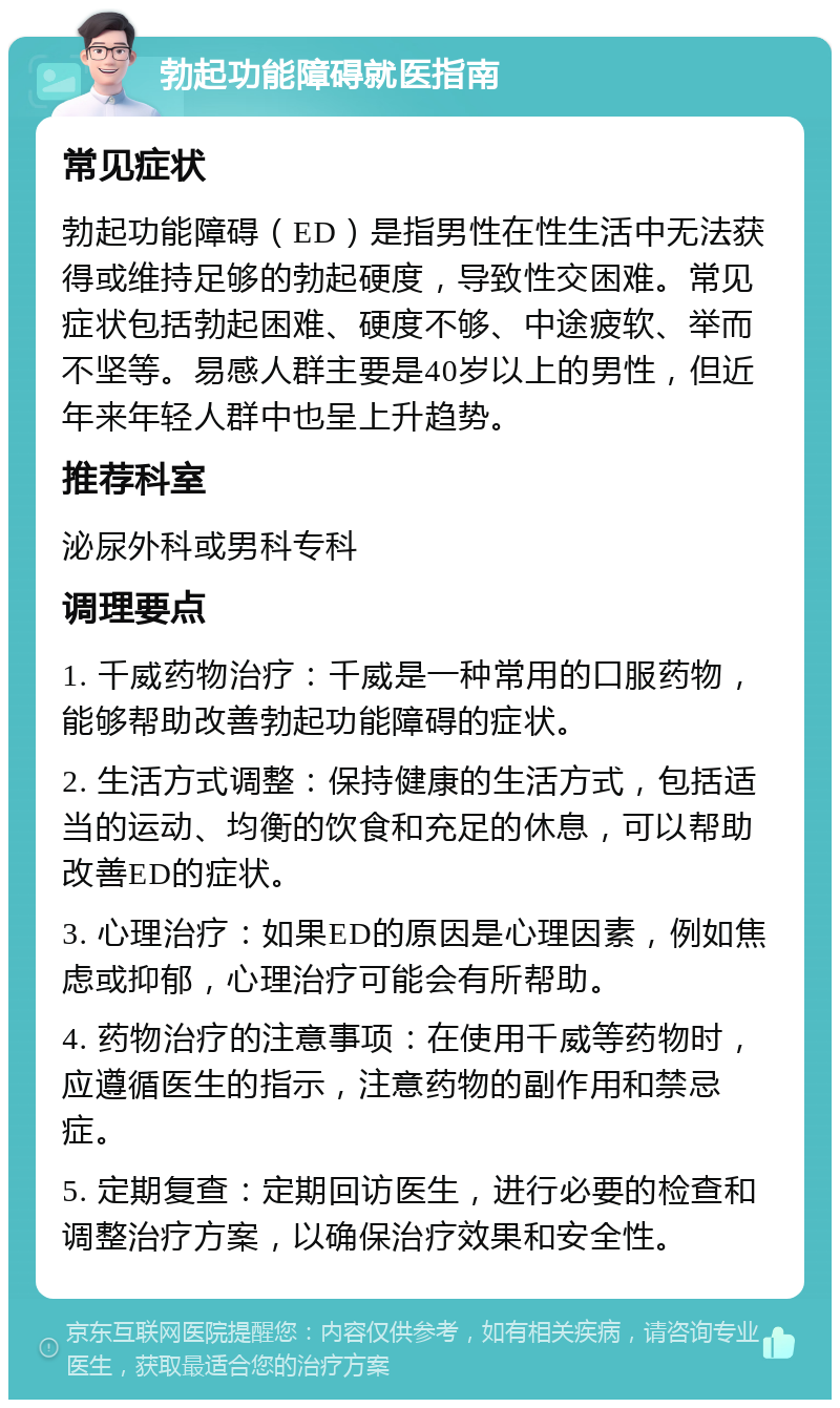 勃起功能障碍就医指南 常见症状 勃起功能障碍（ED）是指男性在性生活中无法获得或维持足够的勃起硬度，导致性交困难。常见症状包括勃起困难、硬度不够、中途疲软、举而不坚等。易感人群主要是40岁以上的男性，但近年来年轻人群中也呈上升趋势。 推荐科室 泌尿外科或男科专科 调理要点 1. 千威药物治疗：千威是一种常用的口服药物，能够帮助改善勃起功能障碍的症状。 2. 生活方式调整：保持健康的生活方式，包括适当的运动、均衡的饮食和充足的休息，可以帮助改善ED的症状。 3. 心理治疗：如果ED的原因是心理因素，例如焦虑或抑郁，心理治疗可能会有所帮助。 4. 药物治疗的注意事项：在使用千威等药物时，应遵循医生的指示，注意药物的副作用和禁忌症。 5. 定期复查：定期回访医生，进行必要的检查和调整治疗方案，以确保治疗效果和安全性。