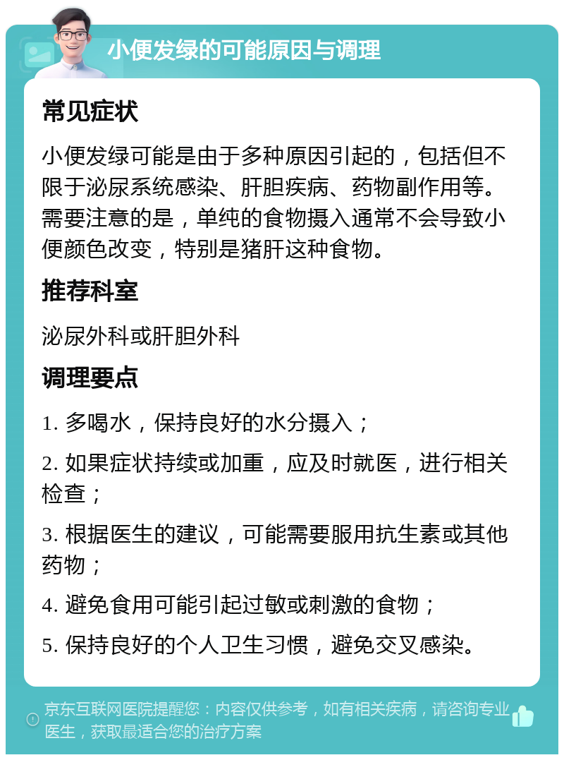 小便发绿的可能原因与调理 常见症状 小便发绿可能是由于多种原因引起的，包括但不限于泌尿系统感染、肝胆疾病、药物副作用等。需要注意的是，单纯的食物摄入通常不会导致小便颜色改变，特别是猪肝这种食物。 推荐科室 泌尿外科或肝胆外科 调理要点 1. 多喝水，保持良好的水分摄入； 2. 如果症状持续或加重，应及时就医，进行相关检查； 3. 根据医生的建议，可能需要服用抗生素或其他药物； 4. 避免食用可能引起过敏或刺激的食物； 5. 保持良好的个人卫生习惯，避免交叉感染。