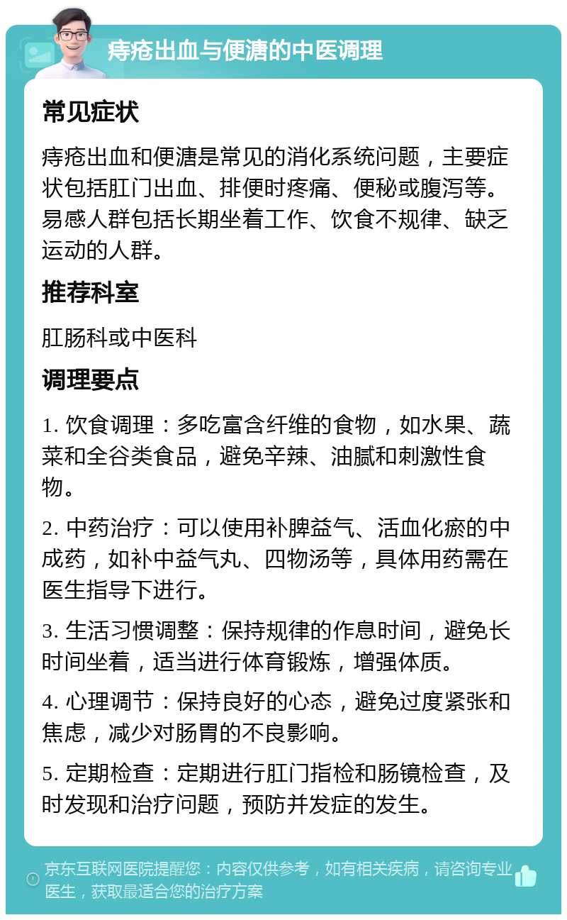 痔疮出血与便溏的中医调理 常见症状 痔疮出血和便溏是常见的消化系统问题，主要症状包括肛门出血、排便时疼痛、便秘或腹泻等。易感人群包括长期坐着工作、饮食不规律、缺乏运动的人群。 推荐科室 肛肠科或中医科 调理要点 1. 饮食调理：多吃富含纤维的食物，如水果、蔬菜和全谷类食品，避免辛辣、油腻和刺激性食物。 2. 中药治疗：可以使用补脾益气、活血化瘀的中成药，如补中益气丸、四物汤等，具体用药需在医生指导下进行。 3. 生活习惯调整：保持规律的作息时间，避免长时间坐着，适当进行体育锻炼，增强体质。 4. 心理调节：保持良好的心态，避免过度紧张和焦虑，减少对肠胃的不良影响。 5. 定期检查：定期进行肛门指检和肠镜检查，及时发现和治疗问题，预防并发症的发生。