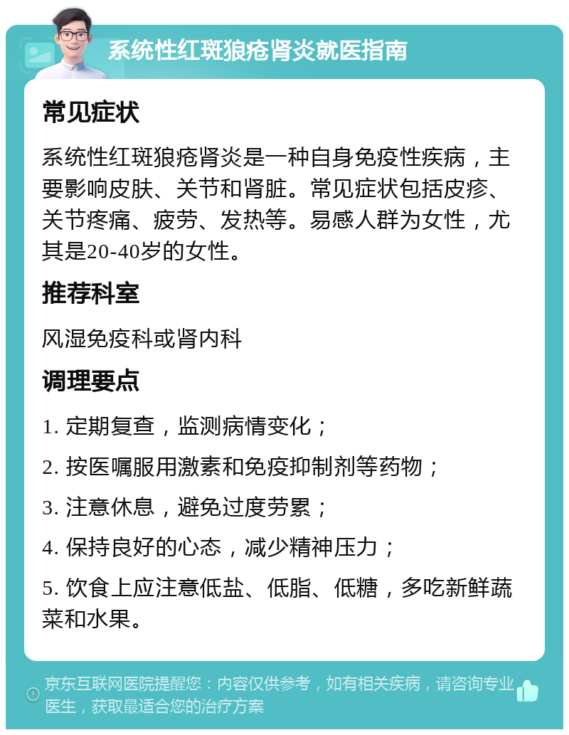 系统性红斑狼疮肾炎就医指南 常见症状 系统性红斑狼疮肾炎是一种自身免疫性疾病，主要影响皮肤、关节和肾脏。常见症状包括皮疹、关节疼痛、疲劳、发热等。易感人群为女性，尤其是20-40岁的女性。 推荐科室 风湿免疫科或肾内科 调理要点 1. 定期复查，监测病情变化； 2. 按医嘱服用激素和免疫抑制剂等药物； 3. 注意休息，避免过度劳累； 4. 保持良好的心态，减少精神压力； 5. 饮食上应注意低盐、低脂、低糖，多吃新鲜蔬菜和水果。