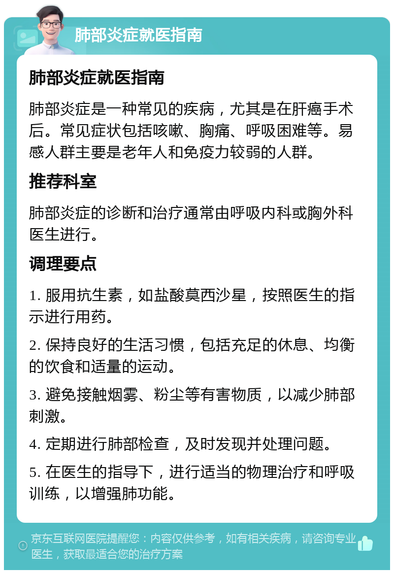 肺部炎症就医指南 肺部炎症就医指南 肺部炎症是一种常见的疾病，尤其是在肝癌手术后。常见症状包括咳嗽、胸痛、呼吸困难等。易感人群主要是老年人和免疫力较弱的人群。 推荐科室 肺部炎症的诊断和治疗通常由呼吸内科或胸外科医生进行。 调理要点 1. 服用抗生素，如盐酸莫西沙星，按照医生的指示进行用药。 2. 保持良好的生活习惯，包括充足的休息、均衡的饮食和适量的运动。 3. 避免接触烟雾、粉尘等有害物质，以减少肺部刺激。 4. 定期进行肺部检查，及时发现并处理问题。 5. 在医生的指导下，进行适当的物理治疗和呼吸训练，以增强肺功能。